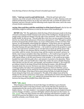 from the king of Syria to the king of Israel is founded upon them!
GILL, "And one went in and told his lord,.... What the girl had said to her
mistress; one of the servants of the house that overheard it; or rather, Naaman went and
told his lord the king of Syria; for as this was said to his wife, no doubt she told it to her
husband, and not a servant; and the following words require this sense, and is the sense
of most Jewish commentators:
saying, thus and thus said the maid that is of the land of Israel; who for her wit
and beauty might be well known at court by the name of the Israelitish girl.
HE RY 4-6, "III. The application which the king of Syria hereupon made to the king
of Israel on Naaman's behalf. Naaman took notice of the intelligence, though given by a
simple maid, and did not despise it for the sake of her meanness, when it tended to his
bodily health. he did not say, “The girl talks like a fool; how can any prophet of Israel do
that for me which all the physicians of Syria have attempted in vain?” Though he neither
loved nor honoured the Jewish nation, yet, if one of that nation can but cure him of his
leprosy, he will thankfully acknowledge the obligation. O that those who are spiritually
diseased would hearken thus readily to the tidings brought them of the great Physician!
See what Naaman did upon this little hint. 1. He would not send for the prophet to come
to him, but such honour would he pay to one that had so much of a divine power with
him as to be able to cure diseases that he would go to him himself, though he himself
was sickly, unfit for society, the journey long, and the country an enemy's; princes, he
thinks, must stoop to prophets when they need them. 2. He would not go incognito - in
disguise, though his errand proclaimed his loathsome disease, but went in state, and
with a great retinue, to do the more honour to the prophet. 3. He would not go empty-
handed, but took with him gold, silver, and raiment, to present to his physician. Those
that have wealth, and want health show which they reckon the more valuable blessing;
what will they not give for ease, and strength, and soundness of body? 4. He would not
go without a letter to the king of Israel from the king his master, who did himself
earnestly desire his recovery. He knows not where in Samaria to find this wonder-
working prophet, but takes it for granted the king knows where to find him; and, to
engage the prophet to do his utmost for Naaman, he will go to him supported with the
interest of two kings. If the king of Syria must entreat his help, he hopes the king of
Israel, being his liege-lord, may command it. The gifts of the subject must all be (he
thinks) for the service and honour of the prince, and therefore he desires the king that he
would recover the leper (2Ki_5:6), taking it for granted that there was a greater intimacy
between the king and the prophet than really there was.
K&D, "2Ki_5:4-5
When Naaman related this to his lord (the king), he told him to go to Samaria
furnished with a letter to the king of Israel; and he took with him rich presents as
compensation for the cure he was to receive, viz., ten talents of silver, about 25,000
thalers (£3750 - Tr.); 600 shekels (= two talents) of gold, about 50,000 thalers (£7500);
and ten changes of clothes, a present still highly valued in the East (see the Comm. on
Gen_45:22). This very large present was quite in keeping with Naaman's position, and
was not too great for the object in view, namely, his deliverance from a malady which
would be certainly, even if slowly, fatal.
 