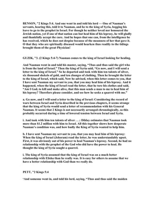 BE SO , "2 Kings 5:4. And one went in and told his lord — One of aaman’s
servants, hearing this, told it to aaman, and he to the king of Syria, begging his
leave to go to the prophet in Israel. For though he neither loved nor honoured the
Jewish nation, yet if one of that nation can but heal him of his leprosy, he will gladly
and thankfully accept the cure. And he hopes that one can, from the intelligence he
has received, which he does not despise because of the meanness of her that gave it.
O that they who are spiritually diseased would hearken thus readily to the tidings
brought them of the great Physician!
GUZIK, "3. (2 Kings 5:4-7) aaman comes to the king of Israel looking for healing.
And aaman went in and told his master, saying, “Thus and thus said the girl who
is from the land of Israel.” Then the king of Syria said, “Go now, and I will send a
letter to the king of Israel.” So he departed and took with him ten talents of silver,
six thousand shekels of gold, and ten changes of clothing. Then he brought the letter
to the king of Israel, which said, ow be advised, when this letter comes to you, that
I have sent aaman my servant to you, that you may heal him of his leprosy. And it
happened, when the king of Israel read the letter, that he tore his clothes and said,
“Am I God, to kill and make alive, that this man sends a man to me to heal him of
his leprosy? Therefore please consider, and see how he seeks a quarrel with me.”
a. Go now, and I will send a letter to the king of Israel: Considering the record of
wars between Israel and Syria described in the previous chapters, it seems strange
that the king of Syria would send a letter of recommendation with his General
aaman. It seems that 2 Kings is not necessarily arranged chronologically, so this
probably occurred during a time of lowered tension between Israel and Syria.
i. And took with him ten talents of silver . . .: Dilday estimates that aaman took
more than $1.2 million with him to Israel. All this together shows how desperate
aaman’s condition was, and how badly the King of Syria wanted to help him.
b. I have sent aaman my servant to you, that you may heal him of his leprosy:
When the king of Israel (Jehoram) read the letter, he was understandably upset.
First, it was obviously out of his power to heal aaman’s leprosy. Second, he had no
relationship with the prophet of the God who did have the power to heal. He
thought the king of Syria sought a quarrel.
i. The king of Syria assumed that the king of Israel was on a much better
relationship with Elisha than he really was. It is easy for others to assume that we
have a better relationship with God than we really do.
PETT, "2 Kings 5:4
‘And someone went in, and told his lord, saying, “Thus and thus said the maiden
 
