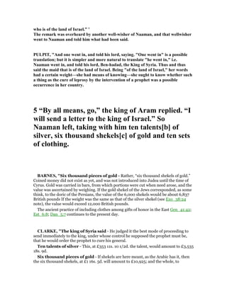 who is of the land of Israel.” ’
The remark was overheard by another well-wisher of aaman, and that wellwisher
went to aaman and told him what had been said.
PULPIT, "And one went in, and told his lord, saying. "One went in" is a possible
translation; but it is simpler and more natural to translate "he went in," i.e.
aaman went in, and told his lord, Ben-hadad, the King of Syria. Thus and thus
said the maid that is of the land of Israel. Being "of the land of Israel," her words
had a certain weight—she had means of knowing—she ought to know whether such
a thing as the cure of leprosy by the intervention of a prophet was a possible
occurrence in her country.
5 “By all means, go,” the king of Aram replied. “I
will send a letter to the king of Israel.” So
aaman left, taking with him ten talents[b] of
silver, six thousand shekels[c] of gold and ten sets
of clothing.
BAR ES, "Six thousand pieces of gold - Rather, “six thousand shekels of gold.”
Coined money did not exist as yet, and was not introduced into Judea until the time of
Cyrus. Gold was carried in bars, from which portions were cut when need arose, and the
value was ascertained by weighing. If the gold shekel of the Jews corresponded, as some
think, to the doric of the Persians, the value of the 6,000 shekels would be about 6,837
British pounds If the weight was the same as that of the silver shekel (see Exo_38:24
note), the value would exceed 12,000 British pounds.
The ancient practice of including clothes among gifts of honor in the East Gen_41:42;
Est_6:8; Dan_5:7 continues to the present day.
CLARKE, "The king of Syria said - He judged it the best mode of proceeding to
send immediately to the king, under whose control he supposed the prophet must be,
that he would order the prophet to cure his general.
Ten talents of silver - This, at £353 11s. 10 1/2d. the talent, would amount to £3,535
18s. 9d.
Six thousand pieces of gold - If shekels are here meant, as the Arabic has it, then
the six thousand shekels, at £1 16s. 5d. will amount to £10,925; and the whole, to
 