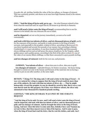 £14,460 18s. 9d. sterling: besides the value of the ten caftans, or changes of raiment.
This was a princely present, and shows us at once how high Naaman stood in the esteem
of his master.
GILL, "And the king of Syria said, go to, go,.... On what Naaman related to him
from what the maid had said, he urged him by all means to go directly to Samaria:
and I will send a letter unto the king of Israel; recommending him to use his
interest in his behalf; this was Jehoram the son of Ahab:
and he departed; set out on his journey immediately, as soon as he could
conveniently:
and took with him ten talents of silver, and six thousand pieces of gold; partly
for the expenses of his journey, and partly to make presents to the king of Israel's
servants, and especially to the prophet; a talent of silver, according to Brerewood (d),
was three hundred and seventy five pounds of our money; but, according to Bishop
Cumberland's (e) exact calculation, it was three hundred and fifty and three pounds
eleven shillings and ten and an half pence the pieces of gold are, by the Targum, called
golden pence, and a golden penny, according to the first of the above writers (f), was of
the value of our money fifteen shillings; so that these amounted to 4500 pounds sterling:
and ten changes of raiment; both for his own use, and presents.
JAMISO , "ten talents of silver — about $20,000 in silver, $60,000 in gold.
ten changes of raiment — splendid dresses, for festive occasions - the honor being
thought to consist not only in the beauty and fineness of the material, but on having a
variety to put on one after another, in the same night.
BE SO , "2 Kings 5:5. The king said, I will send a letter to the king of Israel — It
was very natural for a king to suppose that the king of Israel could do more than
any of his subjects. He took with him ten talents of silver, &c. — That he might
honourably reward the prophet, in case he should be cured by him. But it was a vast
sum that he took for this purpose; for if they were Hebrew talents, the silver only
amounted to four thousand five hundred pounds sterling.
COFFMA , "THE KI G OF ISRAEL WAS UPSET BY THE SYRIA 'S
REQUEST
"And the king of Syria said, Go now, and I will send a letter unto the king of Israel.
And he departed, and took with him ten talents of silver, and six thousand pieces of
gold, and ten changes of raiment. And he brought the letter to the king of Israel,
saying, And now when this letter is come unto thee, behold, I have sent aaman my
servant to thee, that thou mayest recover him of his leprosy. And it came to pass,
when the king of Israel had read the letter, that he rent his clothes, and said, Am I
 