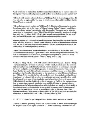 God, to kill and to make alive, that this man doth send unto me to recover a man of
his leprosy? but consider, I pray you, and see how he seeketh a quarrel against me."
"He took with him ten talents of silver, ..." (2 Kings 5:5). It does not appear that this
was intended as a present for the king of Israel, because he is addressed here by the
king of Syria as a vassal.
"He seeketh a quarrel against me" (2 Kings 5:7). The time of this miracle seems to
have been rather late in the career of Elisha, because Gehazi's leprosy would have
terminated that servant's association with the prophet. We cannot agree with the
suggestion of Montgomery that, "The afflicted Gehazi was still a member of society
in a later story (2 Kings 8:4ff)."[5] We have already determined that the stories of
this section of 2Kings are not recorded in any chronological sequence.
On this account, we cannot plead any ignorance on the part of Joram regarding the
great miracles wrought by Elisha. Joram's failure to think of Elisha in this situation
was not due to his ignorance but to his unbelief and his unwillingness to accept the
authenticity of Elisha's prophetic ministry.
Joram's mistaken notion that Benhadad (the probable king of Syria) who sent
aaman to Samaria sought a quarrel with him, was not altogether unreasonable. "It
will be remembered that Benhadad, seeking the subjugation of Ahab, had made
unreasonable demands of Joram's father (1 Kings 20:3-6)."[6]
COKE, "2 Kings 5:5. He—took with him ten talents of silver, &c.— See on 1 Kings
14:3 concerning the presents of eatables; besides which, in other cases the presents
that anciently were, and of late have been, wont to be made to personages eminent
for study and piety, consisted of large sums of money or vestments. Thus we find
here, that the present which a Syrian nobleman would have made to an Israelitish
prophet, with whom he did not expect to stay any time, or indeed to enter his house,
(see 2 Kings 5:11.) consisted of ten talents of silver, six thousand pieces of gold, and
ten changes of raiment. It is needless to mention the pecuniary gratifications which
have been given to men of learning in the east in later times; but as to vestments,
D'Herbelot tells us, that Bokhteri, an illustrious poet of Cufah in the ninth century,
had so many presents made him in the course of his life, that at his death he was
found possessed of a hundred complete suits of clothes, two hundred shirts, and five
hundred turbans. An indisputable proof of the frequency with which presents of
this kind are made in the Levant to men of study; and at the same time a fine
illustration of Job's description of the treasures of the east in his days, as consisting
of raiment as well as silver. Job 27:16-17. Observations, p. 238.
ELLICOTT, "(5) Go to, go.—Depart thou (thither), enter (the land of Israel).
A letter.—Written, probably, in that old Aramean script of which we have examples
on Assyrian seals of the eighth century B.C. , and which closely resembled the old
 