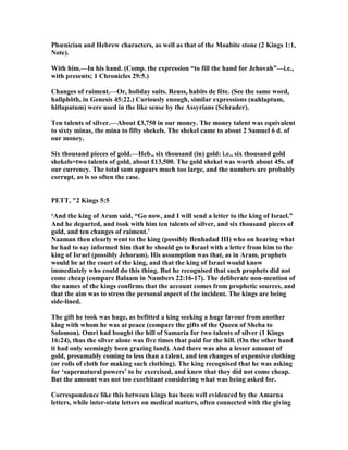Phœnician and Hebrew characters, as well as that of the Moabite stone (2 Kings 1:1,
ote).
With him.—In his hand. (Comp. the expression “to fill the hand for Jehovah”—i.e.,
with presents; 1 Chronicles 29:5.)
Changes of raiment.—Or, holiday suits. Reuss, habits de fête. (See the same word,
halîphôth, in Genesis 45:22.) Curiously enough, similar expressions (nahlaptum,
hitlupatum) were used in the like sense by the Assyrians (Schrader).
Ten talents of silver.—About £3,750 in our money. The money talent was equivalent
to sixty minas, the mina to fifty shekels. The shekel came to about 2 Samuel 6 d. of
our money.
Six thousand pieces of gold.—Heb., six thousand (in) gold: i.e., six thousand gold
shekels=two talents of gold, about £13,500. The gold shekel was worth about 45s. of
our currency. The total sum appears much too large, and the numbers are probably
corrupt, as is so often the case.
PETT, "2 Kings 5:5
‘And the king of Aram said, “Go now, and I will send a letter to the king of Israel.”
And he departed, and took with him ten talents of silver, and six thousand pieces of
gold, and ten changes of raiment.’
aaman then clearly went to the king (possibly Benhadad III) who on hearing what
he had to say informed him that he should go to Israel with a letter from him to the
king of Israel (possibly Jehoram). His assumption was that, as in Aram, prophets
would be at the court of the king, and that the king of Israel would know
immediately who could do this thing. But he recognised that such prophets did not
come cheap (compare Balaam in umbers 22:16-17). The deliberate non-mention of
the names of the kings confirms that the account comes from prophetic sources, and
that the aim was to stress the personal aspect of the incident. The kings are being
side-lined.
The gift he took was huge, as befitted a king seeking a huge favour from another
king with whom he was at peace (compare the gifts of the Queen of Sheba to
Solomon). Omri had bought the hill of Samaria for two talents of silver (1 Kings
16:24), thus the silver alone was five times that paid for the hill. (On the other hand
it had only seemingly been grazing land). And there was also a lesser amount of
gold, presumably coming to less than a talent, and ten changes of expensive clothing
(or rolls of cloth for making such clothing). The king recognised that he was asking
for ‘supernatural powers’ to be exercised, and knew that they did not come cheap.
But the amount was not too exorbitant considering what was being asked for.
Correspondence like this between kings has been well evidenced by the Amarna
letters, while inter-state letters on medical matters, often connected with the giving
 