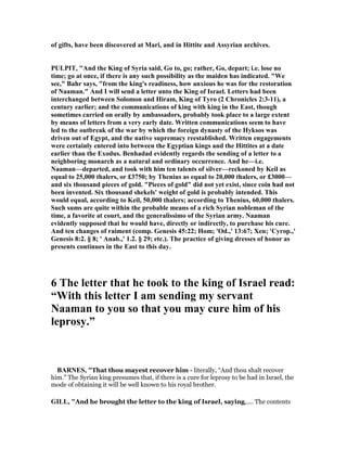 of gifts, have been discovered at Mari, and in Hittite and Assyrian archives.
PULPIT, "And the King of Syria said, Go to, go; rather, Go, depart; i.e. lose no
time; go at once, if there is any such possibility as the maiden has indicated. "We
see," Bahr says, "from the king's readiness, how anxious he was for the restoration
of aaman." And I will send a letter unto the King of Israel. Letters had been
interchanged between Solomon and Hiram, King of Tyro (2 Chronicles 2:3-11), a
century earlier; and the communications of king with king in the East, though
sometimes carried on orally by ambassadors, probably took place to a large extent
by means of letters from a very early date. Written communications seem to have
led to the outbreak of the war by which the foreign dynasty of the Hyksos was
driven out of Egypt, and the native supremacy reestablished. Written engagements
were certainly entered into between the Egyptian kings and the Hittites at a date
earlier than the Exodus. Benhadad evidently regards the sending of a letter to a
neighboring monarch as a natural and ordinary occurrence. And he—i.e.
aaman—departed, and took with him ten talents of silver—reckoned by Keil as
equal to 25,000 thalers, or £3750; by Thenius as equal to 20,000 thalers, or £3000—
and six thousand pieces of gold. "Pieces of gold" did not yet exist, since coin had not
been invented. Six thousand shekels' weight of gold is probably intended. This
would equal, according to Keil, 50,000 thalers; according to Thenius, 60,000 thalers.
Such sums are quite within the probable means of a rich Syrian nobleman of the
time, a favorite at court, and the generalissimo of the Syrian army. aaman
evidently supposed that he would have, directly or indirectly, to purchase his cure.
And ten changes of raiment (comp. Genesis 45:22; Hom; 'Od.,' 13:67; Xen; 'Cyrop.,'
Genesis 8:2. § 8; ' Anab.,' 1.2. § 29; etc.). The practice of giving dresses of honor as
presents continues in the East to this day.
6 The letter that he took to the king of Israel read:
“With this letter I am sending my servant
aaman to you so that you may cure him of his
leprosy.”
BAR ES, "That thou mayest recover him - literally, “And thou shalt recover
him.” The Syrian king presumes that, if there is a cure for leprosy to be had in Israel, the
mode of obtaining it will be well known to his royal brother.
GILL, "And he brought the letter to the king of Israel, saying,.... The contents
 