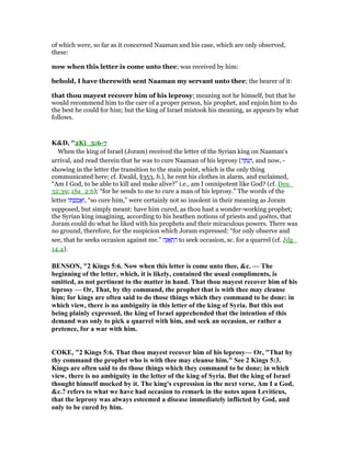 of which were, so far as it concerned Naaman and his case, which are only observed,
these:
now when this letter is come unto thee; was received by him:
behold, I have therewith sent Naaman my servant unto thee; the bearer of it:
that thou mayest recover him of his leprosy; meaning not he himself, but that he
would recommend him to the care of a proper person, his prophet, and enjoin him to do
the best he could for him; but the king of Israel mistook his meaning, as appears by what
follows.
K&D, "2Ki_5:6-7
When the king of Israel (Joram) received the letter of the Syrian king on Naaman's
arrival, and read therein that he was to cure Naaman of his leprosy (‫ה‬ ָ ַ‫ע‬ְ‫,ו‬ and now, -
showing in the letter the transition to the main point, which is the only thing
communicated here; cf. Ewald, §353, b.), he rent his clothes in alarm, and exclaimed,
“Am I God, to be able to kill and make alive?” i.e., am I omnipotent like God? (cf. Deu_
32:39; 1Sa_2:6); “for he sends to me to cure a man of his leprosy.” The words of the
letter ‫ּו‬ ְ‫פ‬ ַ‫ס‬ ֲ‫א‬ַ‫,ו‬ “so cure him,” were certainly not so insolent in their meaning as Joram
supposed, but simply meant: have him cured, as thou hast a wonder-working prophet;
the Syrian king imagining, according to his heathen notions of priests and goëtes, that
Joram could do what he liked with his prophets and their miraculous powers. There was
no ground, therefore, for the suspicion which Joram expressed: “for only observe and
see, that he seeks occasion against me.” ‫ה‬ֶፍ ְ‫ת‬ ִ‫ה‬ to seek occasion, sc. for a quarrel (cf. Jdg_
14:4).
BE SO , "2 Kings 5:6. ow when this letter is come unto thee, &c. — The
beginning of the letter, which, it is likely, contained the usual compliments, is
omitted, as not pertinent to the matter in hand. That thou mayest recover him of his
leprosy — Or, That, by thy command, the prophet that is with thee may cleanse
him; for kings are often said to do those things which they command to be done: in
which view, there is no ambiguity in this letter of the king of Syria. But this not
being plainly expressed, the king of Israel apprehended that the intention of this
demand was only to pick a quarrel with him, and seek an occasion, or rather a
pretence, for a war with him.
COKE, "2 Kings 5:6. That thou mayest recover him of his leprosy— Or, "That by
thy command the prophet who is with thee may cleanse him." See 2 Kings 5:3.
Kings are often said to do those things which they command to be done; in which
view, there is no ambiguity in the letter of the king of Syria. But the king of Israel
thought himself mocked by it. The king's expression in the next verse, Am I a God,
&c.? refers to what we have had occasion to remark in the notes upon Leviticus,
that the leprosy was always esteemed a disease immediately inflicted by God, and
only to be cured by him.
 