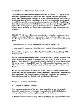 reaction to it was different from that in Israel.
"Would that my lord were with the prophet that is in Samaria" (2 Kings 5:3). It is
sometimes insinuated that this contradicts other Biblical passages. Montgomery
wrote that, "The prophet is presented as having a house in Samaria, and yet he was
last seen in Shunem."[4] So what! Elisha never lived in Shunem, but only stopped
overnight there on his occasional passing through the place. Besides that, 2 Kings
6:32 indicates clearly that Elisha had a house in Samaria, a fact strongly supported
by the offer of the prophet to speak to the king on behalf of the Shunammite
woman. Elisha doubtless had access to the presence of the kings both of Israel and
of Judah.
ELLICOTT, "(1) ow.—The construction implies a break between this narrative
and the preceding. Whether the events related belong to the time of Jehoram or of
the dynasty of Jehu is not clear. Evidently it was a time of peace between Israel and
Syria.
aaman (beauty).—A title of the sun-god. (See ote on Isaiah 17:10.)
A great man with his master.—Literally, before his lord. (Comp. Genesis 10:9.)
Honourable.—In special favour. Literally, lifted up of face. (Comp. 2 Kings 3:14,
ote; Isaiah 3:3.)
By him the Lord had given deliverance unto Syria.— otice the high prophetic view
that it is Jehovah, not Hadad or Rimmon, who gives victory to Syria as well as
Israel. (Comp. Amos 9:7.) It is natural to think of the battle in which Ahab received
his mortal wound (1 Kings 22:30, seq.). The Midrash makes aaman the man who
“drew the bow at a venture” on that occasion. The “deliverance” was victory over
Israel.
He was also a mighty man in valour, but he was a leper.—Literally, and the man
was a brave warrior, stricken with leprosy. His leprosy need not have been so severe
as to incapacitate him for military duties. The victor over Israel is represented as a
leper who has to seek, and finds, his only help in Israel (Thenius).
GUZIK, "A. aaman comes to Elisha.
1. (2 Kings 5:1) aaman’s problem.
ow aaman, commander of the army of the king of Syria, was a great and
honorable man in the eyes of his master, because by him the LORD had given
victory to Syria. He was also a mighty man of valor, but a leper.
a. amaan, commander of the army of the king of Syria, was a great and honorable
 
