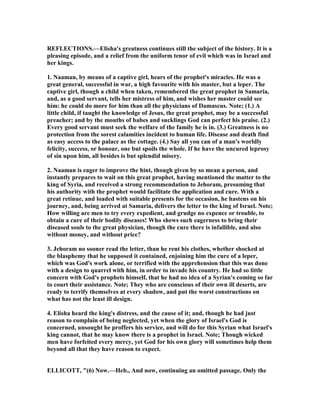 REFLECTIO S.—Elisha's greatness continues still the subject of the history. It is a
pleasing episode, and a relief from the uniform tenor of evil which was in Israel and
her kings.
1. aaman, by means of a captive girl, hears of the prophet's miracles. He was a
great general, successful in war, a high favourite with his master, but a leper. The
captive girl, though a child when taken, remembered the great prophet in Samaria,
and, as a good servant, tells her mistress of him, and wishes her master could see
him: he could do more for him than all the physicians of Damascus. ote; (1.) A
little child, if taught the knowledge of Jesus, the great prophet, may be a successful
preacher; and by the mouths of babes and sucklings God can perfect his praise. (2.)
Every good servant must seek the welfare of the family he is in. (3.) Greatness is no
protection from the sorest calamities incident to human life. Disease and death find
as easy access to the palace as the cottage. (4.) Say all you can of a man's worldly
felicity, success, or honour, one but spoils the whole. If he have the uncured leprosy
of sin upon him, all besides is but splendid misery.
2. aaman is eager to improve the hint, though given by so mean a person, and
instantly prepares to wait on this great prophet, having mentioned the matter to the
king of Syria, and received a strong recommendation to Jehoram, presuming that
his authority with the prophet would facilitate the application and cure. With a
great retinue, and loaded with suitable presents for the occasion, he hastens on his
journey, and, being arrived at Samaria, delivers the letter to the king of Israel. ote;
How willing are men to try every expedient, and grudge no expence or trouble, to
obtain a cure of their bodily diseases! Who shews such eagerness to bring their
diseased souls to the great physician, though the cure there is infallible, and also
without money, and without price?
3. Jehoram no sooner read the letter, than he rent his clothes, whether shocked at
the blasphemy that he supposed it contained, enjoining him the cure of a leper,
which was God's work alone, or terrified with the apprehension that this was done
with a design to quarrel with him, in order to invade his country. He had so little
concern with God's prophets himself, that he had no idea of a Syrian's coming so far
to court their assistance. ote; They who are conscious of their own ill deserts, are
ready to terrify themselves at every shadow, and put the worst constructions on
what has not the least ill design.
4. Elisha heard the king's distress, and the cause of it; and, though he had just
reason to complain of being neglected, yet when the glory of Israel's God is
concerned, unsought he proffers his service, and will do for this Syrian what Israel's
king cannot, that he may know there is a prophet in Israel. ote; Though wicked
men have forfeited every mercy, yet God for his own glory will sometimes help them
beyond all that they have reason to expect.
ELLICOTT, "(6) ow.—Heb., And now, continuing an omitted passage. Only the
 