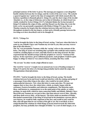 principal sentence of the letter is given. The message pre-supposes a not altogether
hostile relation between the two kings; and the words of the next verse, “He seeketh
a quarrel against me,” point to the time of comparative lull which ensued after the
luckless expedition to Ramoth-gilead (1. Kings 22), and the short reign of the invalid
Ahaziah; i.e., to the reign of Jehoram, not to that of Jehoahaz, in which Israel was
wholly crushed by Syria (2 Kings 13:3-7). Schenkel thinks the Syrian inroads (2
Kings 5:2) indicate the reign of Jehu, and that Hazael was the king who wrote the
letter, as he was personally acquainted with Elisha (2 Kings 5:5, seq.). But, as
Thenius remarks, he forgets that the relations between Jehu and Syria were
throughout strained to the last degree, so that such a friendly passage between the
two kings as is here described is not to be thought of.
PETT, "2 Kings 5:6
‘And he brought the letter to the king of Israel, saying, “And now when this letter is
come to you, behold, I have sent aaman my servant to you, that you may recover
him of his skin disease.” ’
The ‘he’ was presumably aaman, while the ‘saying’ refers to the contents of the
letter. The king of Aram was assuming that a prophet who could do such wonders
would be a leading figure at court, and fully known to the king of Israel. He thus
requested that the should arrange (with the prophet) to ‘recover’ aaman of his
leprosy. In his experience, given sufficient payments, such prophets would be quite
happy to oblige in whatever was asked of them, assuming that they could.
‘My servant.’ In other words a high official at court.
The word for ‘recover’ (’asaph) was an unusual one to use of healing (compare 2
Kings 5:3) and in the letter of a foreign king probably had in mind the asipu, the
Mesopotamian ritual physicians.
PULPIT, "And he brought the letter to the King of Israel, saying. The hostile
relations between Syria and Israel would not interfere with the coming and going of
a messenger from either king to the other, who would be invested with an
ambassadorial character. ow when this letter is come unto thee. We must not
suppose that we have here the whole letter, which, no doubt, began with the
customary Eastern formalities and elaborate compliments. The historian omits
these, and hastens to, communicate to us the main point of the epistle, or rather,
perhaps, its main drift, which he states somewhat baldly and bluntly. Behold, I have
therewith sent aaman my servant to thee, that thou mayest recover him—literally,
and thou shalt recover him—of his leprosy. The letter made no mention of Elisha.
Ben-hadad assumed that, if the King of Israel had in his dominions a person able to
cure leprosy, he would be fully cognizant of the fact, and would at once send for
him, and call upon him for an exertion of his gift or art. He is not likely to have
comprehended the relations in which Kings of Israel stood towards the Jehovistic
prophets, but may probably have thought of Elisha "as a sort of chief magus, or as
 