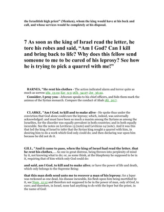 the Israelitish high priest" (Menken), whom the king would have at his beck and
call, and whose services would be completely at his disposal.
7 As soon as the king of Israel read the letter, he
tore his robes and said, “Am I God? Can I kill
and bring back to life? Why does this fellow send
someone to me to be cured of his leprosy? See how
he is trying to pick a quarrel with me!”
BAR ES, "He rent his clothes - The action indicated alarm and terror quite as
much as sorrow 2Sa_13:19; Ezr_9:3; 2Ch_34:27; Jer_36:22.
Consider, I pray you - Jehoram speaks to his chief officers, and bids them mark the
animus of the Syrian monarch. Compare the conduct of Ahab 1Ki_20:7.
CLARKE, "Am I God, to kill and to make alive - He spoke thus under the
conviction that God alone could cure the leprosy; which, indeed, was universally
acknowledged: and must have been as much a maxim among the Syrians as among the
Israelites, for the disorder was equally prevalent in both countries; and in both equally
incurable. See the notes on Leviticus 13 (note) and Leviticus 14 (note). And it was this
that led the king of Israel to infer that the Syrian king sought a quarrel with him, in
desiring him to do a work which God only could do; and then declaring war upon him
because he did not do it.
GILL, "And it came to pass, when the king of Israel had read the letter, that
he rent his clothes,.... As one in great distress, being thrown into perplexity of mind
by it, not knowing what to do; or, as some think, at the blasphemy he supposed to be in
it, requiring that of him which only God could do:
and said, am I God, to kill and to make alive; or have the power of life and death,
which only belongs to the Supreme Being:
that this man doth send unto me to recover a man of his leprosy; for a leper
was reckoned as one dead, his disease incurable, his flesh upon him being mortified by
it, see Num_12:12 and therefore not supposed to be in the power of man, only of God, to
cure; and therefore, in Israel, none had anything to do with the leper but the priest, in
the name of God:
 