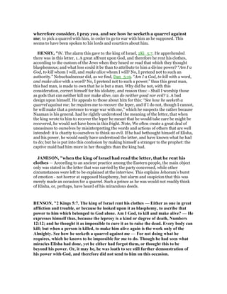 wherefore consider, I pray you, and see how he seeketh a quarrel against
me; to pick a quarrel with him, in order to go to war with him as he supposed. This
seems to have been spoken to his lords and courtiers about him.
HE RY, "IV. The alarm this gave to the king of Israel, 2Ki_5:7. He apprehended
there was in this letter, 1. A great affront upon God, and therefore he rent his clothes,
according to the custom of the Jews when they heard or read that which they thought
blasphemous; and what less could it be than to attribute to him a divine power? “Am I a
God, to kill whom I will, and make alive whom I will? No, I pretend not to such an
authority.” Nebuchadnezzar did, as we find, Dan_5:19. “Am I a God, to kill with a word,
and make alive with a word? No, I pretend not to such a power;” thus this great man,
this bad man, is made to own that he is but a man. Why did he not, with this
consideration, correct himself for his idolatry, and reason thus: - Shall I worship those
as gods that can neither kill nor make alive, can do neither good nor evil? 2. A bad
design upon himself. He appeals to those about him for this: “See how he seeketh a
quarrel against me; he requires me to recover the leper, and if I do not, though I cannot,
he will make that a pretence to wage war with me,” which he suspects the rather because
Naaman is his general. had he rightly understood the meaning of the letter, that when
the king wrote to him to recover the leper he meant that he would take care he might be
recovered, he would not have been in this fright. Note, We often create a great deal of
uneasiness to ourselves by misinterpreting the words and actions of others that are well
intended: it is charity to ourselves to think no evil. If he had bethought himself of Elisha,
and his power, he would easily have understood the letter, and have known what he had
to do; but he is put into this confusion by making himself a stranger to the prophet: the
captive maid had him more in her thoughts than the king had.
JAMISO , "when the king of Israel had read the letter, that he rent his
clothes — According to an ancient practice among the Eastern people, the main object
only was stated in the letter that was carried by the party concerned, while other
circumstances were left to be explained at the interview. This explains Jehoram’s burst
of emotion - not horror at supposed blasphemy, but alarm and suspicion that this was
merely made an occasion for a quarrel. Such a prince as he was would not readily think
of Elisha, or, perhaps, have heard of his miraculous deeds.
BE SO , "2 Kings 5:7. The king of Israel rent his clothes — Either as one in great
affliction and trouble, or because he looked upon it as blasphemy, to ascribe that
power to him which belonged to God alone. Am I God, to kill and make alive? — He
expresses himself thus, because the leprosy is a kind or degree of death, umbers
12:12; and he thought it as impossible to cure it as to raise the dead. Every body can
kill; but when a person is killed, to make him alive again is the work only of the
Almighty. See how he seeketh a quarrel against me — For not doing what he
requires, which he knows to be impossible for me to do. Though he had seen what
miracles Elisha had done, yet he either had forgot them, or thought this to be
beyond his power. Or, it may be, he was loath to see still further demonstration of
his power with God, and therefore did not send to him on this occasion.
 
