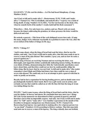 ELLICOTT, "(7) He rent his clothes.—As if he had heard blasphemy. (Comp.
Matthew 26:65.)
Am I God, to kill and to make alive?—Deuteronomy 32:39, “I kill, and I make
alive;” 1 Samuel 2:6, “The Lord killeth, and maketh alive.” Leprosy was a kind of
living death. (Comp. umbers 12:12, Heb., “Let her not become as the dead, who,
when he cometh forth of his mother’s womb, hath half his flesh consumed.”)
Wherefore.—Heb., For only know (i.e., notice), and see. Plural verbs are used,
because the king is addressing his grandees, in whose presence the letter would be
delivered and read.
He seeketh a quarrel.—This form of the verb (hithpael) occurs here only. (Comp.
the noun, Judges 14:4.) Jehoram was hardly in a position to renew the war, after the
severe defeat of his father (1 Kings 22:30, seq.).
PETT, "2 Kings 5:7
‘And it came about, when the king of Israel had read the letter, that he tore his
clothes, and said, “Am I God, to kill and to make alive, that this man sends to me to
recover a man of his skin disease? But consider, I pray you, and see how he seeks a
quarrel against me.” ’
But the king of Israel, on receiving aaman and on receiving the letter, was
distraught, and ripped his clothes symbolically indicating intense feeling. He did not
even think of Elisha, (demonstrating how little the Yahwistically unorthodox court
knew about him), and therefore could not see how he could possibly oblige his
fellow-king. But he knew that he was not God, ‘to kill and to make alive’ (the reader
remembers what Elijah and Elisha had done), how then could he cure a man of
severe skin disease? He could only see it as an attempt to pick a quarrel with him in
order to justify an invasion.
Royalty had in fact a reputation for having healing powers, and no doubt some were
psychologically healed by their touch. But it was a gift rarely seen in action, and
certainly not one that could be called on at will. He thus felt that the king of Aram
was taking things too far.
PULPIT, "And it came to pass, when the King of Israel had read the letter, that he
rent his clothes. In horror and alarm. He concluded that once more (see 1 Kings
20:7) the Syrian monarch was determined to find a ground of quarrel, and had
therefore sent to him an impossible request. And said, Am I God, to kill and to make
alive? To "kill" and to "make alive" were familiar expressions in the mouth of the
Israelites to designate omnipotence (see Deuteronomy 32:39; 1 Samuel 2:6).
Recovering from leprosy was equivalent to making alive, for a leprous person was
"as one dead" ( umbers 12:12) according to Hebrew notions. That this man doth
send unto me to recover a man of his leprosy. The king evidently does not bethink
 