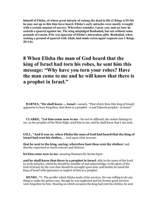 himself of Elisha, of whose great miracle of raising the dead to life (2 Kings 4:35-36)
he may not up to this time have heard. Elisha's early miracles were mostly wrought
with a certain amount of secrecy. Wherefore consider, I pray you, and see how he
seeketh a quarrel against me. The king misjudged Benhadad, but not without some
grounds of reason, if he was ignorant of Elisha's miraculous gifts. Benhadad, when
seeking a ground of quarrel with Ahab, had made extravagant requests (see 1 Kings
20:3-6).
8 When Elisha the man of God heard that the
king of Israel had torn his robes, he sent him this
message: “Why have you torn your robes? Have
the man come to me and he will know that there is
a prophet in Israel.”
BAR ES, "He shall know ... Israel - namely, “That which thou (the king of Israel)
appearest to have forgotten, that there is a prophet - a real Yahweh prophet - in Israel.”
CLARKE, "Let him come now to me - Do not be afflicted; the matter belongs to
me, as the prophet of the Most High; send him to me, and he shall know that I am such.
GILL, "And it was so, when Elisha the man of God had heard that the king of
Israel had rent his clothes,.... And upon what account:
that he sent to the king, saying, wherefore hast thou rent thy clothes? and
thereby expressed so much concern and distress:
let him come now to me: meaning Naaman the Syrian leper:
and he shall know that there is a prophet in Israel; able in the name of the Lord
to work miracles, which he should be sensible of and acknowledge, to the glory of the
God of Israel, by the cure that should be wrought upon him; and hereby he taxed the
king of Israel with ignorance or neglect of him as a prophet.
HE RY, "V. The proffer which Elisha made of his services. He was willing to do any
thing to make his prince easy, though he was neglected and his former good services
were forgotten by him. Hearing on which occasion the king had rent his clothes, he sent
 
