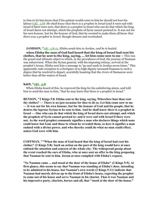 to him to let him know that if his patient would come to him he should not lose his
labour (2Ki_5:8): He shall know that there is a prophet in Israel (and it were sad with
Israel if there were not), that there is a prophet in Israel who can do that which the king
of Israel dares not attempt, which the prophets of Syria cannot pretend to. It was not for
his own honour, but for the honour of God, that he coveted to make them all know that
there was a prophet in Israel, though obscure and overlooked.
JAMISO , "2Ki_5:8-15. Elisha sends him to Jordan, and he is healed.
when Elisha the man of God had heard that the king of Israel had rent his
clothes, that he sent to the king, saying, ... let him come now to me — This was
the grand and ultimate object to which, in the providence of God, the journey of Naaman
was subservient. When the Syrian general, with his imposing retinue, arrived at the
prophet’s house, Elisha sent him a message to “go and wash in Jordan seven times.” This
apparently rude reception to a foreigner of so high dignity incensed Naaman to such a
degree that he resolved to depart, scornfully boasting that the rivers of Damascus were
better than all the waters of Israel.
K&D, "2Ki_5:8
When Elisha heard of this, he reproved the king for his unbelieving alarm, and told
him to send the man to him, “that he may learn that there is a prophet in Israel.”
BE SO , "2 Kings 5:8. Elisha sent to the king, saying, Wherefore hast thou rent
thy clothes? — There is no just occasion for thee to do so. Let him come now to me
— It was not for his own honour, but for the honour of God and his people, that he
desires the leprous Syrian to be sent to him. And he shall know there is a prophet in
Israel — One who can do that which the king of Israel dares not attempt, and which
the prophets of Syria cannot pretend to: and it were sad with Israel if there were
not. As the word prophet commonly signifies a man who declares things which none
could know but God, and those to whom he revealed them, so here it signifies a man
endued with a divine power, and who thereby could do what no man could effect,
unless God were with him.
COFFMA , ""When the man of God heard that the king of Israel had rent his
clothes" (2 Kings 5:8). Such an action on the part of the king would have at once
enlisted the attention and concern of the whole city. The widespread gossip about
the event reached the ears of Elisha, who at once sent an offer to the king proposing
that aaman be sent to him. Joram at once complied with Elisha's request.
"So aaman came ... and stood at the door of the house of Elisha" (2 Kings 5:9). At
first glance, this seems to say that aaman was standing at Elisha's door, intending
to be admitted to his house, but aaman's own words (2 Kings 5:11) indicate that
aaman had merely driven up to the front of Elisha's house, expecting the prophet
to come out of his house and serve aaman in his chariot. Thus it was aaman and
his impressive party, chariots, horses and all, that "stood at the door of the house."
 