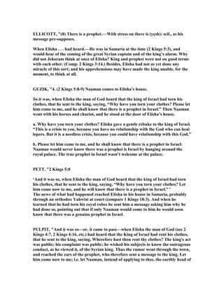 ELLICOTT, "(8) There is a prophet.—With stress on there is (yçsh): scil., as his
message pre-supposes.
When Elisha . . . had heard.—He was in Samaria at the time (2 Kings 5:3), and
would hear of the coming of the great Syrian captain and of the king’s alarm. Why
did not Jehoram think at once of Elisha? King and prophet were not on good terms
with each other. (Comp. 2 Kings 3:14.) Besides, Elisha had not as yet done any
miracle of this sort; and his apprehensions may have made the king unable, for the
moment, to think at all.
GUZIK, "4. (2 Kings 5:8-9) aaman comes to Elisha’s house.
So it was, when Elisha the man of God heard that the king of Israel had torn his
clothes, that he sent to the king, saying, “Why have you torn your clothes? Please let
him come to me, and he shall know that there is a prophet in Israel.” Then aaman
went with his horses and chariot, and he stood at the door of Elisha’s house.
a. Why have you torn your clothes? Elisha gave a gentle rebuke to the king of Israel.
“This is a crisis to you, because you have no relationship with the God who can heal
lepers. But it is a needless crisis, because you could have relationship with this God.”
b. Please let him come to me, and he shall know that there is a prophet in Israel:
aaman would never know there was a prophet is Israel by hanging around the
royal palace. The true prophet in Israel wasn’t welcome at the palace.
PETT, "2 Kings 5:8
‘And it was so, when Elisha the man of God heard that the king of Israel had torn
his clothes, that he sent to the king, saying, “Why have you torn your clothes? Let
him come now to me, and he will know that there is a prophet in Israel.” ’
The news of what had happened reached Elisha in his house in Samaria, probably
through an orthodox Yahwist at court (compare 1 Kings 18:3). And when he
learned that he had torn his royal robes he sent him a message asking him why he
had done so, pointing out that if only aaman would come to him he would soon
know that there was a genuine prophet in Israel.
PULPIT, "And it was so—or, it came to pass—when Elisha the man of God (see 2
Kings 4:7, 2 Kings 4:16, etc.) had heard that the King of Israel had rent his clothes,
that he sent to the king, saying, Wherefore hast thou rent thy clothes? The king's act
was public; his complaint was public; he wished his subjects to know the outrageous
conduct, as he viewed it, of the Syrian king. Thus the rumor went through the town,
and reached the ears of the prophet, who therefore sent a message to the king. Let
him come now to me; i.e. let aaman, instead of applying to thee, the earthly head of
 