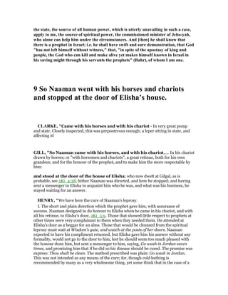 the state, the source of all human power, which is utterly unavailing in such a case,
apply to me, the source of spiritual power, the commissioned minister of Jeho-yah,
who alone can help him under the circumstances. And [then] he shall know that
there is a prophet in Israel; i.e. he shall have swift and sure demonstration, that God
"has not left himself without witness," that, "in spite of the apostasy of king and
people, the God who can kill and make alive yet makes himself known in Israel in
his saving might through his servants the prophets" (Bahr), of whom I am one.
9 So aaman went with his horses and chariots
and stopped at the door of Elisha’s house.
CLARKE, "Came with his horses and with his chariot - In very great pomp
and state. Closely inspected, this was preposterous enough; a leper sitting in state, and
affecting it!
GILL, "So Naaman came with his horses, and with his chariot,.... In his chariot
drawn by horses; or "with horsemen and chariots", a great retinue, both for his own
grandeur, and for the honour of the prophet, and to make him the more respectable by
him:
and stood at the door of the house of Elisha; who now dwelt at Gilgal, as is
probable, see 2Ki_4:38, hither Naaman was directed, and here he stopped; and having
sent a messenger to Elisha to acquaint him who he was, and what was his business, he
stayed waiting for an answer.
HE RY, "We have here the cure of Naaman's leprosy.
I. The short and plain direction which the prophet gave him, with assurance of
success. Naaman designed to do honour to Elisha when he came in his chariot, and with
all his retinue, to Elisha's door, 2Ki_5:9. Those that showed little respect to prophets at
other times were very complaisant to them when they needed them. He attended at
Elisha's door as a beggar for an alms. Those that would be cleansed from the spiritual
leprosy must wait at Wisdom's gate, and watch at the posts of her doors. Naaman
expected to have his compliment returned, but Elisha gave him his answer without any
formality, would not go to the door to him, lest he should seem too much pleased with
the honour done him, but sent a messenger to him, saying, Go wash in Jordan seven
times, and promising him that if he did so his disease should be cured. The promise was
express: Thou shalt be clean. The method prescribed was plain: Go wash in Jordan.
This was not intended as any means of the cure; for, though cold bathing is
recommended by many as a very wholesome thing, yet some think that in the case of a
 