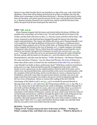 leprosy it was rather hurtful. But it was intended as a sign of the cure, and a trial of his
obedience. Those that will be helped of God must do as they are bidden. But why did
Elisha send a messenger to him with these directions? 1. Because he had retired, at this
time, for devotion, was intent upon his prayers for the cure, and would not be diverted;
or, 2. Because he knew Naaman to be a proud man, and he would let him know that
before the great God all men stand upon the same level.
K&D, "2Ki_5:9-12
When Naaman stopped with his horses and chariot before the house of Elisha, the
prophet sent a messenger out to him to say, “Go and wash thyself seven times in the
Jordan, and thy flesh will return to thee, i.e., become sound, and thou wilt be clean.” ‫ּב‬‫שׁ‬ָ‫,י‬
return, inasmuch as the flesh had been changed through the leprosy into festering
matter and putrefaction. The reason why Elisha did not go out to Naaman himself, is not
to be sought for in the legal prohibition of intercourse with lepers, as Ephraem Syrus
and many others suppose, nor in his fear of the leper, as Thenius thinks, nor even in the
wish to magnify the miracle in the eyes of Naaman, as C. a Lapide imagines, but simply
in Naaman's state of mind. This is evident from his exclamation concerning the way in
which he was treated. Enraged at his treatment, he said to his servant (2Ki_5:11, 2Ki_
5:12): “I thought, he will come out to me and stand and call upon the name of Jehovah
his God, and go with his hand over the place (i.e., move his hand to and fro over the
diseased places), and take away the leprosy.” ‫ע‬ ָ‫ּור‬‫צ‬ ְ ַ‫,ה‬ the leprous = the disease of leprosy,
the scabs and ulcers of leprosy. “Are not Abana and Pharpar, the rivers of Damascus,
better than all the waters of Israel? (for the combination of ‫ּוב‬ with ‫ּות‬‫ר‬ ֲ‫ה‬ַ‫,נ‬ see Ewald, §
174f.) Should I not bathe in them, and become clean?” With these words he turned back,
going away in a rage. Naaman had been greatly strengthened in the pride, which is
innate in every natural man, by the exalted position which he held in the state, and in
which every one bowed before him, and served him in the most reverential manner, with
the exception of his lord the king; and he was therefore to receive a salutary lesson of
humiliation, and at the same time was also to learn that he owed his cure not to any
magic touch from the prophet, but solely to the power of God working through him. - Of
the two rivers of Damascus, Abana or Amana (the reading of the Keri with the
interchange of the labials ‫ב‬ and ‫,מ‬ see Son_4:8) is no doubt the present Barada or
Barady (Arab. brdâ, i.e., the cold river), the Chrysorrhoas (Strabo, xvi. p. 755; Plin. h. n.
18 or 16), which rises in the table-land to the south of Zebedany, and flows through this
city itself, and then dividing into two arms, enters two small lakes about 4 3/4 hours to
the east of the city. The Pharpar is probably the only other independent river of any
importance in the district of Damascus, namely, the Avaj, which arises from the union of
several brooks around Sa'sa', and flows through the plain to the south of Damascus into
the lake Heijâny (see Rob. Bibl. Researches, p. 444). The water of the Barada is
beautiful, clear and transparent (Rob.), whereas the water of the Jordan is turbid, “of a
clayey colour” (Rob. Pal. ii. p. 256); and therefore Naaman might very naturally think
that his own native rivers were better than the Jordan.
BE SO , "Verse 9-10
2 Kings 5:9-10. aaman stood at the door of the house of Elisha — Waiting for
Elisha’s coming to him. And Elisha sent a messenger, &c. — Which he did partly to
 