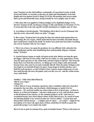man: aaman was the chief military commander of a persistent enemy to both
Israel and Judah. As recently as the days of Ahab and Jehoshaphat, Syria had
fought and won against Israel (1 Kings 22:35-36). His position and success made
him a great and honorable man, and personally he was a mighty man of valor.
i. This same title was applied to Gideon (Judges 6:12), Jephthah (Judges 11:1),
David (1 Samuel 16:18), Jeroboam (1 Kings 11:28), and Eliada (2 Chronicles 17:17).
It seems that this is the only specific Gentile mentioned as a mighty man of valor.
ii. According to Jewish legends, “The Rabbins tell us that it was he [ aaman] who
shot the arrow wherewith Ahab was slain.” (Trapp)
b. But a leper: aaman had a lot going for him, but what he had against him was
devastating. He was a leper, which meant that he had a horrible, incurable disease
that would slowly result in his death. o matter how good and successful everything
else was in aaman’s life, he was a leper.
i. “Here was a heavy tax upon his grandeur; he was afflicted with a disorder the
most loathsome and the most humiliating that could possibly disgrace a human
being.” (Clarke)
ii. Ancient leprosy began as small, red spots on the skin. Before too long the spots
get bigger, and start to turn white, with sort of a shiny, or scaly appearance. Pretty
soon the spots spread over the whole body and hair begins to fall out - first from the
head, then even from the eyebrows. As things get worse, finger nails and toenails
become loose; they start to rot and eventually fall off. Then the joints of fingers and
toes begin to rot and fall off piece by piece. Gums begin to shrink and they can’t
hold the teeth anymore, so each of them is lost. Leprosy keeps eating away at your
face until literally the nose, the palate, and even the eyes rot - and the victim wastes
away until death.
ISBET, "THE O E DRAWBACK
‘But he was a leper.’
2 Kings 5:1
I. How often is it seen, in human experience, that a condition, otherwise of perfect
prosperity, has one alloy, one drawback, which damages or spoils it for its
possessor.—We need not confine our observation to lives of great men—written in
history or written in Scripture—who have made peace or war, and left their names
as the heirloom of one country, or the common property of all—and who yet,
scrutinised keenly, have been objects rather of pity than of envy, by reason of some
one blessing denied, or by reason of some one ‘sorrow added.’ ‘A great man and
honourable with his master … a mighty man of valour … yet a leper’—might be the
inscription, if we knew all, upon many of those celebrities of which (to quote the
grand old saying) ‘every land is the tomb.’
But is it not so quite in common lives, quite in humble homes? Where is the house in
 