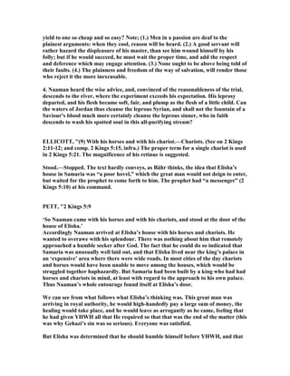 yield to one so cheap and so easy? ote; (1.) Men in a passion are deaf to the
plainest arguments: when they cool, reason will be heard. (2.) A good servant will
rather hazard the displeasure of his master, than see him wound himself by his
folly; but if he would succeed, he must wait the proper time, and add the respect
and deference which may engage attention. (3.) one ought to be above being told of
their faults. (4.) The plainness and freedom of the way of salvation, will render those
who reject it the more inexcusable.
4. aaman heard the wise advice, and, convinced of the reasonableness of the trial,
descends to the river, where the experiment exceeds his expectation. His leprosy
departed, and his flesh became soft, fair, and plump as the flesh of a little child. Can
the waters of Jordan thus cleanse the leprous Syrian, and shall not the fountain of a
Saviour's blood much more certainly cleanse the leprous sinner, who in faith
descends to wash his spotted soul in this all-purifying stream?
ELLICOTT, "(9) With his horses and with his chariot.—Chariots. (See on 2 Kings
2:11-12; and comp. 2 Kings 5:15, infra.) The proper term for a single chariot is used
in 2 Kings 5:21. The magnificence of his retinue is suggested.
Stood.—Stopped. The text hardly conveys, as Bähr thinks, the idea that Elisha’s
house in Samaria was “a poor hovel,” which the great man would not deign to enter,
but waited for the prophet to come forth to him. The prophet had “a messenger” (2
Kings 5:10) at his command.
PETT, "2 Kings 5:9
‘So aaman came with his horses and with his chariots, and stood at the door of the
house of Elisha.’
Accordingly aaman arrived at Elisha’s house with his horses and chariots. He
wanted to overawe with his splendour. There was nothing about him that remotely
approached a humble seeker after God. The fact that he could do so indicated that
Samaria was unusually well laid out, and that Elisha lived near the king’s palace in
an ‘expensive’ area where there were wide roads. In most cities of the day chariots
and horses would have been unable to move among the houses, which would be
straggled together haphazardly. But Samaria had been built by a king who had had
horses and chariots in mind, at least with regard to the approach to his own palace.
Thus aaman’s whole entourage found itself at Elisha’s door.
We can see from what follows what Elisha’s thinking was. This great man was
arriving in royal authority, he would high-handedly pay a large sum of money, the
healing would take place, and he would leave as arrogantly as he came, feeling that
he had given YHWH all that He required so that that was the end of the matter (this
was why Gehazi’s sin was so serious). Everyone was satisfied.
But Elisha was determined that he should humble himself before YHWH, and that
 