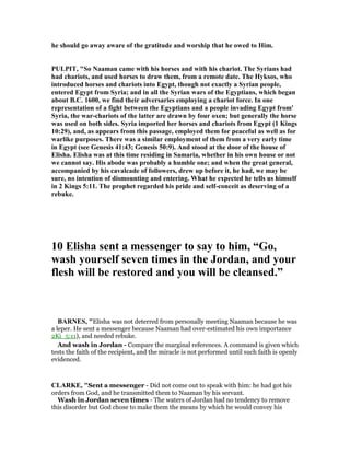 he should go away aware of the gratitude and worship that he owed to Him.
PULPIT, "So aaman came with his horses and with his chariot. The Syrians had
had chariots, and used horses to draw them, from a remote date. The Hyksos, who
introduced horses and chariots into Egypt, though not exactly a Syrian people,
entered Egypt from Syria; and in all the Syrian wars of the Egyptians, which began
about B.C. 1600, we find their adversaries employing a chariot force. In one
representation of a fight between the Egyptians and a people invading Egypt from'
Syria, the war-chariots of the latter are drawn by four oxen; but generally the horse
was used on both sides. Syria imported her horses and chariots from Egypt (1 Kings
10:29), and, as appears from this passage, employed them for peaceful as well as for
warlike purposes. There was a similar employment of them from a very early time
in Egypt (see Genesis 41:43; Genesis 50:9). And stood at the door of the house of
Elisha. Elisha was at this time residing in Samaria, whether in his own house or not
we cannot say. His abode was probably a humble one; and when the great general,
accompanied by his cavalcade of followers, drew up before it, he had, we may be
sure, no intention of dismounting and entering. What he expected he tells us himself
in 2 Kings 5:11. The prophet regarded his pride and self-conceit as deserving of a
rebuke.
10 Elisha sent a messenger to say to him, “Go,
wash yourself seven times in the Jordan, and your
flesh will be restored and you will be cleansed.”
BAR ES, "Elisha was not deterred from personally meeting Naaman because he was
a leper. He sent a messenger because Naaman had over-estimated his own importance
2Ki_5:11), and needed rebuke.
And wash in Jordan - Compare the marginal references. A command is given which
tests the faith of the recipient, and the miracle is not performed until such faith is openly
evidenced.
CLARKE, "Sent a messenger - Did not come out to speak with him: he had got his
orders from God, and he transmitted them to Naaman by his servant.
Wash in Jordan seven times - The waters of Jordan had no tendency to remove
this disorder but God chose to make them the means by which he would convey his
 