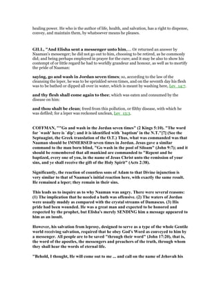 healing power. He who is the author of life, health, and salvation, has a right to dispense,
convey, and maintain them, by whatsoever means he pleases.
GILL, "And Elisha sent a messenger unto him,.... Or returned an answer by
Naaman's messenger; he did not go out to him, choosing to be retired, as he commonly
did; and being perhaps employed in prayer for the cure; and it may be also to show his
contempt of or little regard he had to worldly grandeur and honour, as well as to mortify
the pride of Naaman:
saying, go and wash in Jordan seven times; so, according to the law of the
cleansing the leper, he was to be sprinkled seven times, and on the seventh day his flesh
was to be bathed or dipped all over in water, which is meant by washing here, Lev_14:7.
and thy flesh shall come again to thee; which was eaten and consumed by the
disease on him:
and thou shalt be clean; freed from this pollution, or filthy disease, with which he
was defiled; for a leper was reckoned unclean, Lev_13:3.
COFFMA , ""Go and wash in the Jordan seven times" (2 Kings 5:10). "The word
for `wash' here is `dip'; and it is identified with `baptism' in the .T."[7] (See the
Septuagint, the Greek translation of the O.T.) Thus, what was commanded was that
aaman should be IMMERSED seven times in Jordan. Jesus gave a similar
command to the man born blind, "Go wash in the pool of Siloam" (John 9:7); and it
should be remembered that all mankind are commanded to "Repent and be
baptized, every one of you, in the name of Jesus Christ unto the remission of your
sins, and ye shall receive the gift of the Holy Spirit" (Acts 2:38).
Significantly, the reaction of countless sons of Adam to that Divine injunction is
very similar to that of aaman's initial reaction here, with exactly the same result.
He remained a leper; they remain in their sins.
This leads us to inquire as to why aaman was angry. There were several reasons:
(1) The implication that he needed a bath was offensive. (2) The waters of Jordan
were usually muddy as compared with the crystal streams of Damascus. (3) His
pride had been wounded. He was a great man and expected to be honored and
respected by the prophet, but Elisha's merely SE DI G him a message appeared to
him as an insult.
However, his salvation from leprosy, designed to serve as a type of the whole Gentile
world receiving salvation, required that he obey God's Word as conveyed to him by
a messenger. All people are to be saved "through their word" (John 17:20), that is,
the word of the apostles, the messengers and preachers of the truth, through whom
they shall hear the words of eternal life.
"Behold, I thought, He will come out to me ... and call on the name of Jehovah his
 