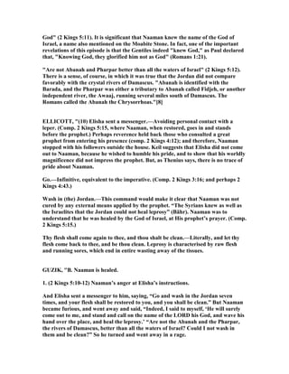 God" (2 Kings 5:11). It is significant that aaman knew the name of the God of
Israel, a name also mentioned on the Moabite Stone. In fact, one of the important
revelations of this episode is that the Gentiles indeed "knew God," as Paul declared
that, "Knowing God, they glorified him not as God" (Romans 1:21).
"Are not Abanah and Pharpar better than all the waters of Israel" (2 Kings 5:12).
There is a sense, of course, in which it was true that the Jordan did not compare
favorably with the crystal rivers of Damascus. "Abanah is identified with the
Barada, and the Pharpar was either a tributary to Abanah called Fidjeh, or another
independent river, the Awaaj, running several miles south of Damascus. The
Romans called the Abanah the Chrysorrhoas."[8]
ELLICOTT, "(10) Elisha sent a messenger.—Avoiding personal contact with a
leper. (Comp. 2 Kings 5:15, where aaman, when restored, goes in and stands
before the prophet.) Perhaps reverence held back those who consulted a great
prophet from entering his presence (comp. 2 Kings 4:12); and therefore, aaman
stopped with his followers outside the house. Keil suggests that Elisha did not come
out to aaman, because he wished to humble his pride, and to show that his worldly
magnificence did not impress the prophet. But, as Thenius says, there is no trace of
pride about aaman.
Go.—Infinitive, equivalent to the imperative. (Comp. 2 Kings 3:16; and perhaps 2
Kings 4:43.)
Wash in (the) Jordan.—This command would make it clear that aaman was not
cured by any external means applied by the prophet. “The Syrians knew as well as
the Israelites that the Jordan could not heal leprosy” (Bähr). aaman was to
understand that he was healed by the God of Israel, at His prophet’s prayer. (Comp.
2 Kings 5:15.)
Thy flesh shall come again to thee, and thou shalt be clean.—Literally, and let thy
flesh come back to thee, and be thou clean. Leprosy is characterised by raw flesh
and running sores, which end in entire wasting away of the tissues.
GUZIK, "B. aaman is healed.
1. (2 Kings 5:10-12) aaman’s anger at Elisha’s instructions.
And Elisha sent a messenger to him, saying, “Go and wash in the Jordan seven
times, and your flesh shall be restored to you, and you shall be clean.” But aaman
became furious, and went away and said, “Indeed, I said to myself, ‘He will surely
come out to me, and stand and call on the name of the LORD his God, and wave his
hand over the place, and heal the leprosy.’ “Are not the Abanah and the Pharpar,
the rivers of Damascus, better than all the waters of Israel? Could I not wash in
them and be clean?” So he turned and went away in a rage.
 