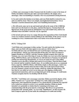 a. Elisha sent a messenger to him: aaman took the trouble to come to the home of
Elisha, but Elisha refused to give him a personal audience. He simply sent a
messenger. This was humbling to aaman, who was accustomed to being honored.
b. Go and wash in the Jordan seven times, and your flesh shall be restored to you,
and you shall be clean: These were simple, uncomplicated instructions. Yet as
aaman’s reaction demonstrates, these were humbling instructions.
c. He will surely come out to me and stand and call on the name of the LORD his
God, and wave his hand over the place, and heal the leprosy: aaman had it all
figured out. In his great need, he anticipated a way God would work, and he was
offended when God didn’t work the way he expected.
d. He turned and went away in a range: Because his expectation of how God should
work was crushed, aaman wanted nothing to do with Elisha. If the answer was in
washing in a river, aaman knew there were better rivers in his own land.
PETT, "2 Kings 5:10
‘And Elisha sent a messenger to him, saying, “Go and wash in the Jordan seven
times, and your flesh will come again to you, and you will be clean.” ’
So Elisha did not come out himself but sent word through a messenger. Elisha was
no man-pleaser. And he was concerned that all the glory for what was about to
happen should go to YHWH. And that aaman should recognise that while he,
aaman, was a servant of the king of Aram, he, Elisha was a servant of the Supreme
King, YHWH of Hosts, and was therefore no whit inferior to aaman. So instead of
coming out and bowing obsequiously, or even as an equal, he sent a note telling
aaman to go to the River Jordan and wash in it seven times. Then his flesh would
be restored, and he would be ritually clean. .It was deliberately given as a command
from a superior, YHWH of Hosts, with Elisha simply as His messenger. And it was
an indication that aaman must not look to him, but to the God of Israel whose
river (in aaman’s terms) was the Jordan, which lay within His inheritance. The
fact that he was called on to do it seven times gave the dipping a deliberately
supernatural connection, and was an important part of the message. It would make
aaman recognise that he was dealing with the divine.
PULPIT, "And Elisha sent a messenger unto him. Elisha asserted the dignity of his
office. aaman was "a great man" (2 Kings 5:1), with a high sense of his own
importance, and regarded the prophet as very much inferior to himself. He expected
to be waited on, courted, to receive every possible attention. Elisha no doubt
intended very pointedly to rebuke him by remaining in his house, and
communicating with the great man by a messenger. But there is no ground for
taxing him with "priestly pride," or even with "impoliteness" on this account. He
had to impress upon the Syrian noble the nothingness of wealth and earthly
 