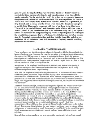 grandeur, and the dignity of the prophetic office. He did not do more than was
requisite for these purposes. Saying, Go and wash in Jordan seven times. Elisha
speaks no doubt, "by the word of the Lord." He is directed to require of aaman a
compliance with a somewhat burdensome order. The nearest point on the course of
Jordan was above twenty miles distant from Samaria. aaman is to go thither, to
strip himself, and to plunge into the stream seven times. The directions seem given
to test his faith. They may be compared with that of our Lord to the blind man,
"Go, wash in the pool of Siloam," and, in another point of view, with that given to
Joshua (Joshua 6:3-5), and that of Elijah to his servant (1 Kings 18:43). To repeat a
formal act six times with- out perceiving any result, and yet to persevere and repeat
it a seventh time, requires a degree of faith and trust that men do not often possess.
And thy flesh shall come again to thee, and thou shalt be clean. The scaly leprous
scurf shall fall off and reveal clean flesh underneath. Thy body shall be manifestly
freed from all defilement.
MACLARE , "NAAMAN'S WRATH
These two figures are significant of much beyond themselves. Elisha the prophet is the
bearer of a divine cure. Naaman, the great Syrian noble, is stricken with the disease that
throughout the Old Testament is treated as a parable of sin and death. He was the
commander-in-chief of the army of Damascus, high in favour at Ben-hadad’s court; his
reputation and renown were on every tongue, but he was a leper. There is a ‘but’ in every
fortune, as there is a ‘but’ in every character.
So he comes to the prophet’s humble home in Samaria, and we find him waiting, a
suppliant at the gate, with his cavalcade of attendants, and a present worth many
thousands of pounds in our English money.
How does the prophet receive his distinguished visitor? In all the rest of his actions we
find Elisha gentle, accessible, forgetful of his dignity. Here his conduct would be
discourteous if there were not a reason for it. He is reserved, unsympathetic, keeps the
great man at the staff-end, will not even come out to receive him as common courtesy
might have suggested; sends him a curt message of direction, with not a word more than
was necessary.
And then, naturally enough, the hot soldier begins to explode. His pride is touched; he
has not been received with due deference. If the prophet would have come out and
chanted incantations over him, and made mystical motions of his hands above the
shining patches of his leprous skin, he could have believed in the cure. But there was
nothing in the injunction given for his superstition to lay hold of. His patriotic
susceptibilities are roused. If he is to be cleansed by bathing, are not the crystal streams
of his own city, the glory of Damascus, better than the turbid and muddy Jordan that
belongs to Israel? So he flounced away, and would have sacrificed his hope of cure to his
passion if his servants had not brought him to common-sense by their cool
remonstrance. He would have done any great thing which he had been set to do; he had
already done a great thing in taking the long journey, and being ready to expend all that
vast amount of treasure, and so surely there need be no difficulty in his complying, were
it only as an experiment, with the very simple and easy terms which the prophet had
enjoined.
Now, all these points may be so put as to suggest for us characteristics of that gospel
 