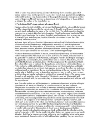which is God’s cure for our leprosy. And the whole story shows us as in a glass what
human nature would like the gospel to be, and how we sick men quarrel with our physic,
and stumble at those very characteristics of the gospel which are its main glory and the
secret of its power. My only purpose in this sermon is to bring out two or three of these
as lying on the surface of the story before us.
I. First, then, God’s cure puts us all on one level.
Naaman wished to be treated like a great man that happened to be a leper; Elisha treated
him like a leper that happened to be a great man. ‘I thought, he will surely come out to
me, and stand, and call on the name of the Lord his God.’ The whole question about his
treatment turns on this, Whether is the important thing his disease or his dignity? He
thought it was his dignity, the prophet thought it was his disease. And so he served him
as he would have served any one else that in similar circumstances, and for a like
necessity, had come to him.
And now, if you will generalise that, it just comes to this-that Christianity brushes aside
all the surface differences of men, and goes in its treatment of them straight to the
central likenesses, the things which, in all mankind, are identical. There are the same
wants, the same sorrows, the same necessity for the same cleansing beneath the queen’s
robes and the peer’s ermine, the workman’s jacket and the beggar’s rags.
Whatever differences of culture, of station, of idiosyncrasy there may be, these are but
surface and accidental. We are all alike in this, that we ‘have sinned, and come short of
the glory of God’; and our Great Physician, in His great remedy, insists upon treating us
all as patients, and not as this, that, or the other, kind of patients. The cholera, when it
lays hold of ladies and gentlemen, deals with them in precisely the same fashion that it
does when it lays hold of waifs on the dunghill; and a wise doctor will treat the Prince of
Wales just as he will treat the Prince of Wales’s stable-boy. Christianity has nothing to
say, in the first place, to the accidents that separate us one from the other, but insists on
looking at us all as standing on the one level and partaking of the one characteristic. We
may be wise or foolish, we may be learned or ignorant, we may be rich or poor, we may
be high or low, we may be barbarian or civilised, but we are all sinners. The leprosy runs
through us all, according to the diagnosis of Christianity, and our Elisha deals with
Naaman as he deals with the poorest footboy in Naaman’s cavalcade who is afflicted with
the same disease.
Now that rubs against our self-importance; a great many of us would be quite willing to
go to heaven, but we do not like to go in a common caravan. We want to have a
compartment to ourselves, and to travel in a manner becoming our position. We are
quite willing to be healed, but we would like to be healed with due deference. You are an
educated man, a student; you do not like to take the same place as the most unlettered,
and to feel that the common fact of sin puts you, in a very solemn respect, upon the level
of these narrow foreheads and unlettered people. And so some of you turn away because
Christianity, with such impartiality and persistency, insists upon the identity of the fact
of sin in us all, and passes by the little diversities on which we plume ourselves, and
which part us the one from the other. Dear brethren, I am sure that some of my audience
have been kept away from the gospel by this humbling characteristic of it, that at the
very beginning it insists on bringing us all into the one category; and I venture to ask you
to ponder with yourselves this question, Is it not wise, is it not necessary that the
physician should look only at the disease and think nothing of all the other facts of the
patient’s character or life? Surely, surely, it is a fact that we are transgressors, and surely
it is a fact that if we be transgressors that is the most important thing about us-far more
important than all these diversities of which I have been speaking. They are skin-deep,
 