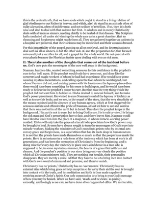 this is the central truth, that we have souls which ought to stand in a living relation of
glad obedience to our Father in heaven; and which, alas! do stand in an attitude often of
sulky alienation, often of indifference, and not seldom of rebellion. If so, then it is both
wise and kind to deal with that solemn fact first. In wisdom and in mercy Christianity
deals with all men as sinners, needing chiefly to be healed of that disease. ‘The Scripture
hath concluded all under sin’-shut up the whole race as in a great chamber, that so
cleansing and forgiveness might reach them all. They are gathered together as patients in
a hospital are gathered, that their sickness may be medicined and their wounds dressed.
For this impartiality of the gospel, putting us all on one level, and its determination to
deal with us all as sinners, is but the other side of, and the preparation for, that blessed
universality of a sacrifice for all, and a gospel for the whole world. Do not quarrel with
your physic because the Physician insists upon dealing with you as sick men.
II. Then take another of the thoughts that come out of the incident before
us. God’s cure puts the messengers of the cure well away in the background.
Naaman, heathen-like, wanted something sensuous for his confidence in the prophet’s
cure to lay hold upon. If the prophet would only have come out, and done like the
sorcerers and magic-workers of whom he had had experience; if he would have come
weaving mystical incantations, and calling upon the God whom he worshipped, but
whom Naaman did not, and making passes with his hands over the leprous places-then
there would have been something for his sense to build upon, and he would have been
ready to believe in the prophet’s power to cure. But that was the very thing which the
prophet did not want him to believe in. Elisha desired to conceal himself, and to make
God’s power prominent. He wished to cure Naaman’s soul of the leprosy of idolatry as
well as to cure his body; and we see, in the sequel of the story, that the very simplicity of
the means enjoined and the absence of any human agency, which at first staggered the
sensuous nature and offended the pride of Naaman, at last led him to see and confess
that there was no God in all the earth but in Israel. Therefore the prophet keeps in the
background. His part is not to cure, but to bring God’s cure. He is only a voice. He brings
the sick man and God’s prescription face to face, and there leaves him. Naaman would
have liked to force him into the place of a magician, in whom miracle-working power
resided. Elisha will only take the place of a herald who proclaims how God’s power may
be brought to heal. So men have always sought to turn the messengers of God’s cure into
miracle-workers. Making the ministers of God’s word into priests who by external acts
convey grace and forgiveness, is a superstition that has its roots deep in human nature.
It is not that the priests have made themselves so much as that the people have made the
priests. Here is an instance in a rude form of the tendency which has been at work in all
generations, and has been the corruption of Christianity from the beginning, and is
doing mischief every day-the tendency to place one’s confidence in a man who is
supposed to be, in some mysterious manner, the bearer of a grace that will cure and
cleanse. And the prophet’s position in our story brings out very clearly the position
which all Christian ministers hold. They are nothing but heralds, their personality
disappears, they are merely a voice. All that they have to do is to bring men into contact
with God’s own word of command and promise, and then to vanish.
Christianity has no ‘priests,’ Christianity has no ‘sacraments.’ Christianity has no
external rites which bring grace or help except in so far as by their aid the soul is brought
into contact with the truth, and by meditation and faith is thus made capable of
receiving more of Christ’s Spirit. Our only commission is to bring to you God’s message
of how you may be healed. When we have said, ‘Wash, and be clean,’ as plainly,
earnestly, and lovingly as we can, we have done all our appointed office. We are heralds,
 