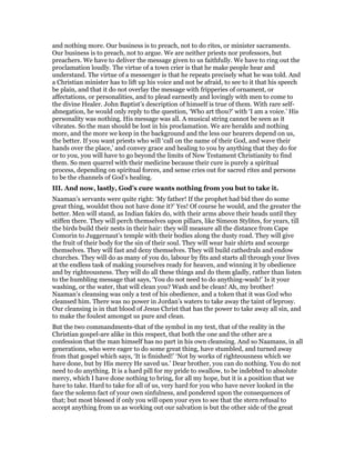 and nothing more. Our business is to preach, not to do rites, or minister sacraments.
Our business is to preach, not to argue. We are neither priests nor professors, but
preachers. We have to deliver the message given to us faithfully. We have to ring out the
proclamation loudly. The virtue of a town crier is that he make people hear and
understand. The virtue of a messenger is that he repeats precisely what he was told. And
a Christian minister has to lift up his voice and not be afraid, to see to it that his speech
be plain, and that it do not overlay the message with fripperies of ornament, or
affectations, or personalities, and to plead earnestly and lovingly with men to come to
the divine Healer. John Baptist’s description of himself is true of them. With rare self-
abnegation, he would only reply to the question, ‘Who art thou?’ with ‘I am a voice.’ His
personality was nothing. His message was all. A musical string cannot be seen as it
vibrates. So the man should be lost in his proclamation. We are heralds and nothing
more, and the more we keep in the background and the less our hearers depend on us,
the better. If you want priests who will ‘call on the name of their God, and wave their
hands over the place,’ and convey grace and healing to you by anything that they do for
or to you, you will have to go beyond the limits of New Testament Christianity to find
them. So men quarrel with their medicine because their cure is purely a spiritual
process, depending on spiritual forces, and sense cries out for sacred rites and persons
to be the channels of God’s healing.
III. And now, lastly, God’s cure wants nothing from you but to take it.
Naaman’s servants were quite right: ‘My father! If the prophet had bid thee do some
great thing, wouldst thou not have done it?’ Yes! Of course he would, and the greater the
better. Men will stand, as Indian fakirs do, with their arms above their heads until they
stiffen there. They will perch themselves upon pillars, like Simeon Stylites, for years, till
the birds build their nests in their hair: they will measure all the distance from Cape
Comorin to Juggernaut’s temple with their bodies along the dusty road. They will give
the fruit of their body for the sin of their soul. They will wear hair shirts and scourge
themselves. They will fast and deny themselves. They will build cathedrals and endow
churches. They will do as many of you do, labour by fits and starts all through your lives
at the endless task of making yourselves ready for heaven, and winning it by obedience
and by righteousness. They will do all these things and do them gladly, rather than listen
to the humbling message that says, ‘You do not need to do anything-wash!’ Is it your
washing, or the water, that will clean you? Wash and be clean! Ah, my brother!
Naaman’s cleansing was only a test of his obedience, and a token that it was God who
cleansed him. There was no power in Jordan’s waters to take away the taint of leprosy.
Our cleansing is in that blood of Jesus Christ that has the power to take away all sin, and
to make the foulest amongst us pure and clean.
But the two commandments-that of the symbol in my text, that of the reality in the
Christian gospel-are alike in this respect, that both the one and the other are a
confession that the man himself has no part in his own cleansing. And so Naamans, in all
generations, who were eager to do some great thing, have stumbled, and turned away
from that gospel which says, ‘It is finished!’ ‘Not by works of righteousness which we
have done, but by His mercy He saved us.’ Dear brother, you can do nothing. You do not
need to do anything. It is a hard pill for my pride to swallow, to be indebted to absolute
mercy, which I have done nothing to bring, for all my hope, but it is a position that we
have to take. Hard to take for all of us, very hard for you who have never looked in the
face the solemn fact of your own sinfulness, and pondered upon the consequences of
that; but most blessed if only you will open your eyes to see that the stern refusal to
accept anything from us as working out our salvation is but the other side of the great
 