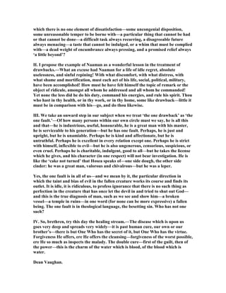 which there is no one element of dissatisfaction—some uncongenial disposition,
some unreasonable temper to be borne with—a particular thing that cannot be had
or that cannot be done—a difficult task always recurring, a disagreeable future
always menacing—a taste that cannot be indulged, or a whim that must be complied
with—a dead weight of encumbrance always pressing, and a promised relief always
‘a little beyond’?
II. I propose the example of aaman as a wonderful lesson in the treatment of
drawbacks.—What an excuse had aaman for a life of idle regret, absolute
uselessness, and sinful repining! With what discomfort, with what distress, with
what shame and mortification, must each act of his life, social, political, military,
have been accomplished! How must he have felt himself the topic of remark or the
object of ridicule, amongst all whom he addressed and all whom he commanded!
Yet none the less did he do his duty, command his energies, and rule his spirit. Thou
who hast in thy health, or in thy work, or in thy home, some like drawback—little it
must be in comparison with his—go, and do thou likewise.
III. We take an onward step in our subject when we treat ‘the one drawback’ as ‘the
one fault.’—Of how many persons within our own circle must we say, he is all this
and that—he is industrious, useful, honourable, he is a great man with his master,
he is serviceable to his generation—but he has one fault. Perhaps, he is just and
upright, but he is unamiable. Perhaps he is kind and affectionate, but he is
untruthful. Perhaps he is excellent in every relation except one. Perhaps he is strict
with himself, inflexible to evil—but he is also ungenerous, censorious, suspicious, or
even cruel. Perhaps he is charitable, indulgent, good to all—but he takes the license
which he gives, and his character (in one respect) will not bear investigation. He is
like the ‘cake not turned’ that Hosea speaks of—one side dough, the other side
cinder: he was a great man, valorous and chivalrous—but he was a leper.
Yes, the one fault is in all of us—and we mean by it, the particular direction in
which the taint and bias of evil in the fallen creature works its course and finds its
outlet. It is idle, it is ridiculous, to profess ignorance that there is no such thing as
perfection in the creature that has once let the devil in and tried to shut out God—
and this is the true diagnosis of man, such as we see and show him—a broken
vessel—a temple in ruins—in one word (for none can be more expressive) a fallen
being. The one fault is in theological language, the besetting sin. Who has not one
such?
IV. So, brethren, try this day the healing stream.—The disease which is upon us
goes very deep and spreads very widely—it is past human cure, our own or our
brother’s—there is but One Who has the secret of it, but One Who has the virtue.
Forgiveness He offers, ere He offers the cleansing—forgiveness of the worst possible,
ere He so much as inspects the malady. The double cure—first of the guilt, then of
the power—this is the charm of the water which is blood, of the blood which is
water.
Dean Vaughan.
 