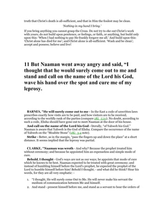 truth that Christ’s death is all-sufficient, and that in Him the foulest may be clean.
‘Nothing in my hand I bring.’
If you bring anything you cannot grasp the Cross. Do not try to eke out Christ’s work
with yours; do not build upon penitence, or feelings, or faith, or anything, but build only
upon this: ‘When I had nothing to pay He frankly forgave me all.’ And build upon this:
‘Christ alone has died for me’; and Christ alone is all-sufficient. ‘Wash and be clean’;
accept and possess; believe and live!
11 But aaman went away angry and said, “I
thought that he would surely come out to me and
stand and call on the name of the Lord his God,
wave his hand over the spot and cure me of my
leprosy.
BAR ES, "He will surely come out to me - In the East a code of unwritten laws
prescribes exactly how visits are to be paid, and how visitors are to be received,
according to the worldly rank of the parties (compare 2Ki_5:21). No doubt, according to
such a code, Elisha should have gone out to meet Naaman at the door of his house.
And call on the name of the Lord his God - literally, “of Yahweh his God.”
Naaman is aware that Yahweh is the God of Elisha. Compare the occurrence of the name
of Yahweh on the “Moabite Stone” (2Ki_3:4 note).
Strike - Better, as in the margin, “pass the fingers up and down the place” at a short
distance. It seems implied that the leprosy was partial.
CLARKE, "Naaman was wroth - And why? Because the prophet treated him
without ceremony; and because he appointed him an expenseless and simple mode of
cure.
Behold, I thought - God’s ways are not as our ways; he appoints that mode of cure
which he knows to be best. Naaman expected to be treated with great ceremony; and
instead of humbling himself before the Lord’s prophet, he expected the prophet of the
Lord to humble himself before him! Behold I thought; - and what did he think? Hear his
words, for they are all very emphatic: -
1. “I thought, He will surely come Out to Me. He will never make his servant the
medium of communication between Me and himself.
2. And stand - present himself before me, and stand as a servant to hear the orders of
 