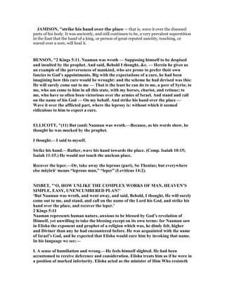 JAMISO , "strike his hand over the place — that is, wave it over the diseased
parts of his body. It was anciently, and still continues to be, a very prevalent superstition
in the East that the hand of a king, or person of great reputed sanctity, touching, or
waved over a sore, will heal it.
BE SO , "2 Kings 5:11. aaman was wroth — Supposing himself to be despised
and insulted by the prophet. And said, Behold I thought, &c. — Herein he gives us
an example of the perverseness of mankind, who are prone to prefer their own
fancies to God’s appointments. Big with the expectations of a cure, he had been
imagining how this cure would be wrought: and the scheme he had devised was this:
He will surely come out to me — That is the least he can do to me, a peer of Syria; to
me, who am come to him in all this state, with my horses, chariot, and retinue; to
me, who have so often been victorious over the armies of Israel. And stand and call
on the name of his God — On my behalf. And strike his hand over the place —
Wave it over the afflicted part, where the leprosy is: without which it seemed
ridiculous to him to expect a cure.
ELLICOTT, "(11) But (and) aaman was wroth.—Because, as his words show, he
thought he was mocked by the prophet.
I thought.—I said to myself.
Strike his hand.—Rather, wave his hand towards the place. (Comp. Isaiah 10:15;
Isaiah 11:15.) He would not touch the unclean place.
Recover the leper.—Or, take away the leprous (part). So Thenius; but everywhere
else měçôrâ‘ means “leprous man,” “leper” (Leviticus 14:2).
ISBET, "‘O, HOW U LIKE THE COMPLEX WORKS OF MA , HEAVE ’S
SIMPLE, EASY, U E CUMBERED PLA !’
‘But aaman was wroth, and went away, and said, Behold, I thought, He will surely
come out to me, and stand, and call on the name of the Lord his God, and strike his
hand over the place, and recover the leper.’
2 Kings 5:11
aaman represents human nature, anxious to be blessed by God’s revelation of
Himself, yet unwilling to take the blessing except on its own terms: for aaman saw
in Elisha the exponent and prophet of a religion which was, he dimly felt, higher
and Diviner than any he had encountered before. He was acquainted with the name
of Israel’s God, and he expected that Elisha would cure him by invoking that name.
In his language we see:—
I. A sense of humiliation and wrong.—He feels himself slighted. He had been
accustomed to receive deference and consideration. Elisha treats him as if he were in
a position of marked inferiority. Elisha acted as the minister of Him Who resisteth
 