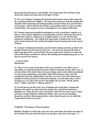 the proud and giveth grace to the humble. The Gospel must first convince a man
that he has sinned and come short of the glory of God.
II. We see in aaman’s language the demand which human nature often makes for
the sensational element in religion.—He expected an interview with the prophet that
should be full of dramatic and striking incident. Instead of this, he is put off with a
curt message—told to bathe in the Jordan, a proceeding which was open to all the
world besides. The proposal was too commonplace; it was simply intolerable.
III. aaman represents prejudiced attachment to early associations, coupled, as it
often is, with a jealous impatience of anything like exclusive claims put forward on
behalf of the truths or ordinances of a religion which we are for the first time
attentively considering.—He wished, if he must bathe, to bathe in the rivers of his
native Syria instead of in the turbid and muddy brook he had passed on the road to
Samaria.
IV. aaman’s fundamental mistake consisted in his attempt to decide at all how the
prophet should work the miracle of his cure.—Do not let us dream of the folly of
improving upon God’s work in detail. The true scope of our activity is to make the
most of His bounty and His love, that by His healing and strengthening grace we too
may be cured of our leprosy.
—Canon Liddon.
Illustrations
(1) ‘There are two ways of salvation: God’s way and man’s way. Man’s way is
unavailing, yet much frequented, because it flatters the pride of man. Man’s way of
salvation deals with what it takes to be great things: great works which man himself
is to do, great organisations, great gifts, which flatter human vanity and will-
worship, but have this trifling defect, that they are of no avail. God’s plan knows
nothing of earthly grandeurs, burdensome minutiæ, external observances. God’s
messages are very short and very few and simple. He says only, “Wash, and be
clean”; “Believe and obey”; “Believe and live.”’
(2) ‘Proud men do not like God’s way of helping and saving them. aaman felt
insulted when told to go and wash in the Jordan. He wanted to be healed in a
dignified way. Many persons reject salvation by Christ for the same reason. It does
not make enough of human wisdom and ability. They want to do something
themselves, and they like pomp and show, rather than the quiet way in which the
Gospel directs them to be saved.’
PARKER, "The Danger of Preconceptions
Behold, I thought, he will surely come out to me, and stand, and call on the name of
the Lord his God, and strike his hand over the place, and recover the leper" ( 2
 