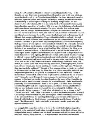 Kings 5:11.) aaman had heard of a man who could cure his leprosy,—so he
thought out how this would be accomplished. He made a plan in his own mind, as
we see in the eleventh verse. ow that thought before the thing happened was what
is termed a preconception, and suggests our subject, namely, the mischievousness
and absurdity of preconception in religious thinking. Religion must not be a
discovery, but a Revelation , if it is to have any depth of Wisdom of Solomon , any
force of pathos, any riches of comfort—if it is to have the infiniteness of redemption
which our sin and our necessity require. The great mistake that we have made
Isaiah , that we thought we could find out a religion—we could make one. So we
have set our inventiveness to work, and we have said, God must be thus and so. Man
must have begun then and there. The connection between God and man must be of
this and that nature and limitation. Thus, without the slightest authority beyond
what may be involved in our own consciousness, we have constructed a plan of the
universe, a method of government, a system of providence, and therefore anything
that opposes our preconceptions encounters in all its fulness the action of a personal
prejudice. Religion must surprise by showing the unexpected way of doing things.
Religion is not a condition of our a priori thinking. The religion of the Bible never
professes to meet us half-way, to do half the work if we will do the other half. It
comes upon us like a light we never kindled, like a glory which extinguishes all the
mean flames of our own lighting. Herein is its power, and herein is the disadvantage
to which it exposes itself in the estimation of men who begin their intellectual life by
inventing a religion which is not confirmed by the revelation contained in the Bible.
What then are we to do? Were we wise men, and burningly in earnest about this
matter, we should come with a mind totally unoccupied, without prejudice, without
bias, without colour, and should humbly, reverently, and lovingly say, "What wilt
thou have me to be and to do?" Instead of that we come with a prejudice seven-fold
in thickness, and the first thing the Bible does is to rebuke our pride, and dash our
religious imagination to the ground. Man does not like that. He would rather be
flattered and commended, and it would be pleasant to him to hear the old prophets
say: "Thou art a clever Prayer of Manasseh , and thy astuteness must be most
pleasing to God and his angels; thou hast found out the secret of the Almighty; by
thine own right hand hast thou captured the prizes of heaven." Who would not be
pleased by such commendation? But it is never given. The Bible pours contempt
upon the thought which preoccupies the mind, and has no blessing but for those
who are poor in heart, meek, lowly, contrite, broken in spirit, childlike, who say
with a tender loving reverence, "Lord, what wilt thou have me to be and to do?"
"To this man will I look." How expectation is excited by that introduction. It is as if
God"s finger were stretched out, and pointing to a certain individual, and the eyes
of the universe followed the pointing of the finger, and the ears of the universe
listened while God gave this testimony concerning the specified man. Who is the
man? "To this man will I look, who is of a broken and contrite spirit, and who
trembleth at my word."
Let us apply this suggestion to two or three of the most vital religious inquiries.
Apply it to the subject of Inspiration. Instead of coming to the Book without bias
and prejudice, simply to hear what the Book has to say for itself, we come with what
is termed a theory of inspiration. As if there could be any balance between the
 