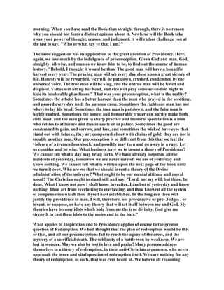 morning. When you have read the Book thus straight through, there is no reason
why you should not form a distinct opinion about it. owhere will the Book take
away your power of thought, reason, and judgment. It will rather challenge you at
the last to say, "Who or what say ye that I am?"
The same suggestion has its application to the great question of Providence. Here,
again, we lose much by the indulgence of preconception. Given God and man. God,
almighty, all-wise, and man as we know him to be, to find out the course of human
history. "Behold, I thought it would be thus. The good man will have a bountiful
harvest every year. The praying man will see every day close upon a great victory of
life. Honesty will be rewarded, vice will be put down, crushed, condemned by the
universal voice. The true man will be king, and the untrue man will be hated and
despised. Virtue will lift up her head, and vice will pray some seven-fold night to
hide its intolerable ghastliness." That was your preconception, what is the reality?
Sometimes the atheist has a better harvest than the man who prayed in the seedtime,
and prayed every day until the autumn came. Sometimes the righteous man has not
where to lay his head. Sometimes the true man is put down, and the false man is
highly exalted. Sometimes the honest and honourable trader can hardly make both
ends meet, and the man given to sharp practice and immoral speculation is a man
who retires to affluence and dies in castle or in palace. Sometimes the good are
condemned to pain, and sorrow, and loss, and sometimes the wicked have eyes that
stand out with fatness, they are compassed about with chains of gold; they are not in
trouble as other men. Our preconception is so different from this that we feel the
violence of a tremendous shock, and possibly may turn and go away in a rage. Let
us consider and be wise. What business have we to invent a theory of Providence?
We cannot tell what a day may bring forth. We have already forgotten all the
incidents of yesterday, tomorrow we are never sure of: we are of yesterday and
know nothing. We cannot tell what is written upon the next page of the book until
we turn it over. Who are we that we should invent a theory of the Divine
administration of the universe? What ought to be our mental attitude and moral
mood? The Christian ought to stand still and say, "Lord, not my will, but thine, be
done. What I know not now I shall know hereafter. I am but of yesterday and know
nothing. Thou art from everlasting to everlasting, and thou knowest all the system
of compensation which thou thyself hast established. In the long run thou wilt
justify thy providence to man. I will, therefore, not preconceive or pre- Judges , or
invent, or suppose, or have any theory that will set itself between me and God. My
theories have become idols which hide from me the true divinity. God give me
strength to cast these idols to the moles and to the bats."
What applies to Inspiration and to Providence applies of course to the greater
question of Redemption. We had thought that the plan of redemption would be this
or that, and all our preconceptions fail to reach the agony of the cross, and the
mystery of a sacrificial death. The sublimity of a battle won by weakness. We are
lost in wonder. May we also be lost in love and praise! Many persons address
themselves to a theory of redemption, in their anti-Christian arguments, who never
approach the inner and vital question of redemption itself. We care nothing for any
theory of redemption, as such, that was ever heard of. We believe all reasoning
 
