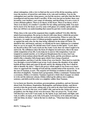 about redemption, with a view to find out the secret of the divine meaning, and to
trace the mystery of moral law and claim, to be vain and worthless. You see the
redemption once and the vision passes, you feel the mystery, and after that the life is
transfigured and becomes itself a sacrifice. If the cross has got no further than your
invention, your intellect, your range of scheming, and theorising, it is not a cross, it
is but a Roman gallows. There is no theory of the heart. There is no theory of love.
There is no theory of a mother"s sacrifice for her ailing and dying child. You must
feel it, know it by the heart, see it by some swift glance of a similar spirit, and after
that you will have an understanding that cannot be put into words and phrases.
What, then, is the sum of the argument thus roughly outlined? It is this. Rid the
mind of preconceptions. Do not go to church with some theory which the preacher
has to destroy before he can begin his work of construction. When we enter the
sanctuary, we ought to enter it without prejudice against the place, against the book,
or against the man who, for the time being, officiates in the name of Christ. We
should be fair, and honest, and just, we should not be more righteous to a criminal
than we are to an equal. We should enter God"s house in this spirit: "Lord, show
me thyself as thou wilt. Lord, teach me thy truth. Lord, show me what I ought to be
and to do. My selfishness takes the form of religious inventiveness, this is the most
subtle temptation of my life. Lord, help me to answer this temptation. I am not
tempted to commit murder, or to tell great blasphemous lies to men, but I am
tempted to form notions about thyself, and thy book, and thy providence; and my
mind is like a chamber full of pegs upon which I have hung a hundred
preconceptions, and there I am the victim of my own fancies. Thou hast to crush thy
way through a crowd of idols to get at me. Lord, cleanse the chamber of my mind,
banish all these idols and come in thyself, and by the shining of thy face I shall be
able to identify thy deity." That is the prayer which ought to rise from every heart
when we approach the worship of God and the consideration of his mysteries. As in
the case of aaman, so now. The surprise of Christian revelation is always in the
direction of simplicity. aaman had a programme, Elisha a command. aaman had
a ceremony, Elisha a revelation. aaman required a whole sheet of paper on which
to write out his elaborate scheme, Elisha rolled up his address into a military
sentence, and delivered his order as a mightier soldier than aaman.
Let us burn our theories, inventions, preconceptions, prejudices, and our forecasts
about God, Providence, Inspiration, Redemption, and human destiny, and throw
ourselves into the great arms, asking only to be and to do what God would have us
be and do. Let us live the true, sweet child"s life, and not be the victim of our own
prejudices, nor the dupe of our own cleverness. May our prayer be, "Lord, what
wilt thou have me to do? I am ready, by thy Spirit, to go, and stand, and fight, and
wait, to suffer, to enjoy, to be rich, to be poor, to be known, to be unknown; not my
will, but thine, be done." And at the last we shall say, "Thou hast done all things
well."
PETT, "2 Kings 5:11
 