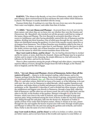 BAR ES, "The Abana is the Barada, or true river of Damascus, which, rising in the
anti-Libanus, flows westward from its foot and forms the oasis within which Damascus
is placed. The Pharpar is usually identified with the Awaaj.
Naaman thinks that, if washing is to cure him, his own rivers may serve the purpose.
Their water was brighter, clearer, and colder than that of Jordan.
CLARKE, "Are not Abana and Pharpar - At present these rivers do not exist by
these names; and where they are we know not; nor whether they were the Orontes and
Chrysorroes. Mr. Maundrell, who traveled over all this ground, could find no vestige of
the names Abana and Pharpar. The river Barrady he accurately describes: it has its
source in Antilibanus; and, after having plentifully watered the city of Damascus and the
gardens, dividing into three branches, (one of which goes through the city, and the two
others are distributed among the gardens), it is lost in the marshy country about five or
six leagues from Damascus. Two of these branches were doubtless called in the time of
Elisha Abana, or Amana, as many copies have it; and Pharpar. And in the time in which
the Arabic version was made, one of these branches were called Barda and Toura, for
these are the names by which this version translates those of the text.
May I not wash in them, and be clean? - No, for God has directed thee to Jordan!
and by its waters, or none, shalt thou be cleansed. Abana and Pharpar may be as good as
Jordan; and in respect to thy cleansing, the simple difference is, God will convey his
influence by the latter, and not by the former.
There is often contention among the people of Bengal and other places, concerning the
superior efficacy of rivers; though the Ganges bears the bell in Bengal, as the Thames
does in England, and the Nile in Egypt.
GILL, "Are not Abana and Pharpar, rivers of Damascus, better than all the
waters of Israel?.... Abana is, in the marginal reading, called Amana, and so the
Targum; perhaps from the Mount Amana, from whence it sprung, a mountain in Syria
(g), mentioned with Lebanon, Son_4:8. This river is thought to be the Chrysorrhoas of
Pliny (h), and other writers; there are no traces of its name, or of the following, to be met
with now; the only river by Damascus is called Barrady, which supplies Damascus and
its gardens, and makes them so fruitful and pleasant as they be; it pours down from the
mountains, as Mr. Maundrell (i) describes it, and is divided into three streams, of which
the middlemost and biggest runs directly to Damascus, through a large field, called the
field of Damascus; and the other two are drawn round, the one to the right hand, and the
other to the left, on the borders of the gardens. Pharpar is thought (k) to be the river
Orontes, which runs close to the walls of Antioch, and courses through its large and
spacious plain, being numbered among the rivers of Syria; it takes its rise from Lebanon,
and, sliding through the said plain, falls into the Syrian sea. Benjamin of Tudela (l)
speaks of these rivers under their Scripture names; Abana or Amana as he says, passes
through the city and supplies the houses of great men with water through wooden pipes;
and Pharpar is without the city and runs among the gardens and orchards, and waters
them. Farfar is also the name of a river in Italy (m):
may I not wash in them, and be clean? as well as in Jordan; or rather, since they
are better waters, and so not have been at this trouble and expense to come hither; or
 