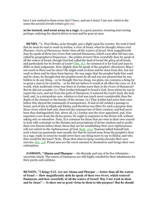 have I not washed in them every day? I have, and am I clean? I am not; which is the
sense the several Jewish writers give (n):
so he turned, and went away in a rage; in a great passion, swearing and cursing
perhaps, ordering his chariot driver to turn and be gone at once.
HE RY, "2. That Elisha, as he thought, put a slight upon his country. He took it hard
that he must be sent to wash in Jordan, a river of Israel, when he thought Abana and
Pharpar, rivers of Damascus, better than all the waters of Israel. How magnificently
does he speak of these two rivers that watered Damascus, which soon after fell into one,
called by geographers Chrysoroas - the golden stream! How scornfully does he speak of
all the waters of Israel, though God had called the land of Israel the glory of all lands,
and particularly for its brooks of water! Deu_8:7. So common it is for God and man to
differ in their judgments. How slightly does he speak of the prophet's directions! May I
not wash in them and be clean? He might wash in them and be clean from dirt, but not
wash in them and be clean from leprosy. He was angry that the prophet bade him wash
and be clean; he thought that the prophet must do all and was not pleased that he was
bidden to do any thing, - or he thought this too cheap, too plain, too common a thing for
so great a man to be cured by, - or he did not believe it would at all effect the cure, or, if it
would, what medicinal virtue was there in Jordan more than in the rivers of Damascus?
But he did not consider, (1.) That Jordan belonged to Israel's God, from whom he was to
expect the cure, and not from the gods of Damascus; it watered the Lord's land, the holy
land, and, in a miraculous cure, relation to God was much more considerable than the
depth of the channel or the beauty of the stream. (2.) That Jordan had more than once
before this obeyed the commands of omnipotence. It had of old yielded a passage to
Israel, and of late to Elijah and Elisha, and therefore was fitter for such a purpose than
those rivers which had only observed the common law of their creation, and had never
been thus distinguished; but, above all, (3.) Jordan was the river appointed, and, if he
expected a cure from the divine power, he ought to acquiesce in the divine will, without
asking why or wherefore. Note, It is common for those that are wise in their own conceit
to look with contempt on the dictates and prescriptions of divine wisdom and to prefer
their own fancies before them; those that are for establishing their own righteousness
will not submit to the righteousness of God, Rom_10:3. Naaman talked himself into
such a heat (as passionate men usually do) that he turned away from the prophet's door
in a rage, ready to swear he would never have any thing more to say to Elisha; and who
then would be the loser? Note, Those that observe lying vanities forsake their own
mercies. Jon_2:8. Proud men are the worst enemies to themselves and forego their own
redemption.
JAMISO , "Abana and Pharpar — the Barrady and one of its five tributaries -
uncertain which. The waters of Damascus are still highly extolled by their inhabitants for
their purity and coldness.
BE SO , "2 Kings 5:12. Are not Abana and Pharpar — better than all the waters
of Israel — How magnificently doth he speak of these two rivers, which watered
Damascus, and how scornfully of all the waters of Israel! May I not wash in them
and be clean? — Is there not as great virtue in them to this purpose? But he should
 