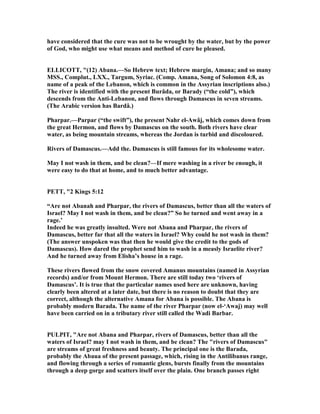 have considered that the cure was not to be wrought by the water, but by the power
of God, who might use what means and method of cure he pleased.
ELLICOTT, "(12) Abana.—So Hebrew text; Hebrew margin, Amana; and so many
MSS., Complut., LXX., Targum, Syriac. (Comp. Amana, Song of Solomon 4:8, as
name of a peak of the Lebanon, which is common in the Assyrian inscriptions also.)
The river is identified with the present Burâda, or Barady (“the cold”), which
descends from the Anti-Lebanon, and flows through Damascus in seven streams.
(The Arabic version has Bardâ.)
Pharpar.—Parpar (“the swift”), the present ahr el-Awâj, which comes down from
the great Hermon, and flows by Damascus on the south. Both rivers have clear
water, as being mountain streams, whereas the Jordan is turbid and discoloured.
Rivers of Damascus.—Add the. Damascus is still famous for its wholesome water.
May I not wash in them, and be clean?—If mere washing in a river be enough, it
were easy to do that at home, and to much better advantage.
PETT, "2 Kings 5:12
“Are not Abanah and Pharpar, the rivers of Damascus, better than all the waters of
Israel? May I not wash in them, and be clean?” So he turned and went away in a
rage.’
Indeed he was greatly insulted. Were not Abana and Pharpar, the rivers of
Damascus, better far that all the waters in Israel? Why could he not wash in them?
(The answer unspoken was that then he would give the credit to the gods of
Damascus). How dared the prophet send him to wash in a measly Israelite river?
And he turned away from Elisha’s house in a rage.
These rivers flowed from the snow covered Amanus mountains (named in Assyrian
records) and/or from Mount Hermon. There are still today two ‘rivers of
Damascus’. It is true that the particular names used here are unknown, having
clearly been altered at a later date, but there is no reason to doubt that they are
correct, although the alternative Amana for Abana is possible. The Abana is
probably modern Barada. The name of the river Pharpar (now el-‘Awaj) may well
have been carried on in a tributary river still called the Wadi Barbar.
PULPIT, "Are not Abana and Pharpar, rivers of Damascus, better than all the
waters of Israel? may I not wash in them, and be clean? The "rivers of Damascus"
are streams of great freshness and beauty. The principal one is the Barada,
probably the Abaua of the present passage, which, rising in the Antilibanus range,
and flowing through a series of romantic glens, bursts finally from the mountains
through a deep gorge and scatters itself over the plain. One branch passes right
 