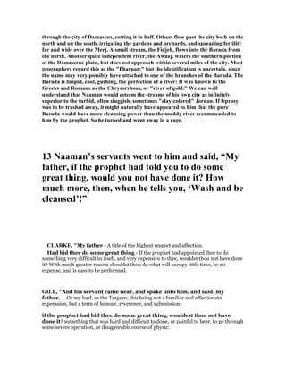 through the city of Damascus, cutting it in half. Others flow past the city both on the
north and on the south, irrigating the gardens and orchards, and spreading fertility
far and wide over the Merj. A small stream, the Fidjeh, flows into the Barada from
the north. Another quite independent river, the Awaaj. waters the southern portion
of the Damascene plain, but does not approach within several miles of the city. Most
geographers regard this as the "Pharpar;" but the identification is uncertain, since
the name may very possibly have attached to one of the branches of the Barada. The
Barada is limpid, cool, gushing, the perfection of a river: It was known to the
Greeks and Romans as the Chrysorrhoas, or "river of gold." We can well
understand that aaman would esteem the streams of his own city as infinitely
superior to the turbid, often sluggish, sometimes "clay-colored" Jordan. If leprosy
was to be trashed away, it might naturally have appeared to him that the pure
Barada would have more cleansing power than the muddy river recommended to
him by the prophet. So he turned and went away in a rage.
13 aaman’s servants went to him and said, “My
father, if the prophet had told you to do some
great thing, would you not have done it? How
much more, then, when he tells you, ‘Wash and be
cleansed’!”
CLARKE, "My father - A title of the highest respect and affection.
Had bid thee do some great thing - If the prophet had appointed thee to do
something very difficult in itself, and very expensive to thee, wouldst thou not have done
it? With much greater reason shouldst thou do what will occupy little time, be no
expense, and is easy to be performed.
GILL, "And his servant came near, and spake unto him, and said, my
father,.... Or my lord, as the Targum; this being not a familiar and affectionate
expression, but a term of honour, reverence, and submission:
if the prophet had bid thee do some great thing, wouldest thou not have
done it? something that was hard and difficult to done, or painful to bear, to go through
some severe operation, or disagreeable course of physic:
 