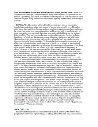how much rather then when he saith to thee, wash, and be clean? which is so
easy to be done; though Abarbinel observes it may be interpreted, the prophet has bid
thee do a great thing, and which is wonderful; for though he has said, wash and be clean,
consider it a great thing, and which is a wonderful mystery, and therefore do not despise
his cure.
HE RY, "III. The modest advice which his servants gave him, to observe the
prophet's prescriptions, with a tacit reproof of his resentments, 2Ki_5:13. Though at
other times they kept their distance, and now saw him in a passion, yet, knowing him to
be a man that would hear reason at any time, and from any body (a good character of
great men, and a very rare one), they drew near, and made bold to argue the matter a
little with him. They had conceived a great opinion of the prophet (having, perhaps,
heard more of him from the common people, whom they had conversed with, than
Naaman had heard from the king and courtiers, whom he had conversed with), and
therefore begged of him to consider: “If the prophet had bidden thee to do some great
thing, had ordered thee into a tedious course of physic, or to submit to some painful
operation, blistering, or cupping, or salivating, Wouldst thou not have done it? No doubt
thou wouldst. And wilt thou not submit to so easy a method as this, Wash and be
clean?” Observe, 1. His own servants gave him this reproof and counsel, which was no
more disparagement to him than that he had intelligence of one that could cure him
from his wife's maid, 2Ki_5:3. Note, It is a great mercy to have those about us that will
be free with us, and faithfully tell us of our faults and follies, though they be our
inferiors. Masters must be willing to hear reason from their servants, Job_31:13, Job_
31:14. As we should be deaf to the counsel of the ungodly, though given by the greatest
and most venerable names, so we should have our ear open to good advice, though
brought us by those who are much below us: no matter who speaks, if the thing be well
said. 2. The reproof was very modest and respectful. They call him Father; for servants
must honour and obey their masters with a kind of filial affection. In giving reproof or
counsel we must make it appear that it comes from love and true honour, and that we
intend, not reproach, but reformation. 3. It was very rational and considerate. If the rude
and unthinking servants had stirred up their master's angry resentment, and offered to
avenge his quarrel upon the prophet, who (he thought) affronted him, how mischievous
would the consequences have been! Fire from heaven, probably, upon them all! But they,
to our great surprise, took the prophet's part. Elisha, though it is likely he perceived that
what he had said had put Naaman out of humour, did not care to pacify him: it was at
his peril if he persisted in his wrath. But his servants were made use of by Providence to
reduce him to temper. They reasoned with him, (1.) From his earnest desire of a cure:
Wouldst thou not do any thing? Note, When diseased sinners come to this, that they are
content to do any thing, to submit to any thing, to part with any thing, for a cure, then,
and not till then, there begin to be some hopes of them. Then they will take Christ on his
own terms when they are made willing to have Christ upon any terms. (2.) From the
easiness of the method prescribed: “It is but, Wash and be clean. It is but trying; the
experiment is cheap and easy, it can do no hurt, but may do good.” Note, the methods
prescribed for the healing of the leprosy of sin are so plain that we are utterly
inexcusable if we do not observe them. It is but, “Believe, and be saved” - “Repent, and
be pardoned” - “Wash, and be clean.”
K&D, "2Ki_5:13
His servants then addressed him in a friendly manner, and said, “My father, if the
prophet had said to thee a great thing (i.e., a thing difficult to carry out), shouldst thou
 