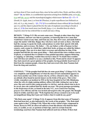 not have done it? how much more then, since he has said to thee, Wash, and thou wilt be
clean?” ‫י‬ ִ‫ב‬ፎ, my father, is a confidential expression arising from childlike piety, as in 2Ki_
6:21 and 1Sa_24:12; and the etymological jugglery which traces ‫י‬ ִ‫ב‬ፎ from ‫י‬ ִ‫ב‬ ָ‫ל‬ = ‫י‬ִ‫ו‬ ָ‫ל‬ = ‫לוּ‬
(Ewald, Gr. §358, Anm.), or from ‫ם‬ ִ‫א‬ (Thenius), is quite superfluous (see Delitzsch on
Job, vol. ii. p. 265, transl.). - ‫ר‬ ֶ ִ ...‫ּול‬‫ד‬ָ ‫ר‬ ָ‫ב‬ ָ is a conditional clause without ‫ם‬ ִ‫א‬ (see Ewald, §
357, b.), and the object is placed first for the sake of emphasis (according to Ewald, §
309, a.). ‫י‬ ִⅴ ‫ף‬ፍ, how much more (see Ewald, §354, c.), sc. shouldst thou do what is
required, since he has ordered thee so small and easy a thing.
BE SO , "2 Kings 5:13. His servants came near–Though at other times they kept
their distance, and now saw him in a passion, yet knowing him to be a man that
would hear reason at any time, and from any one, they drew near, and made bold to
argue the matter with him. Happy they who have such servants as these, who both
had the courage to speak the truth, and prudence to order their speech with skill,
submission, and reverence. My father — Or, our father; a title of honour in that
country, and a name by which they called their lords, as kings are called the fathers
of their people. They use it to show their reverence and affection for him. If the
prophet had bid thee do some great thing — Had ordered thee into a tedious course
of physic, or enjoined thee to submit to some painful operation, suppose blistering,
or cupping, or salivating, wouldst thou not have done it? o doubt thou wouldst.
And wilt thou not submit to so easy a method as this, Wash and be clean? It appears
they had conceived a great opinion of the prophet, having probably heard more of
him from the common people, whom they had conversed with, than aaman had
from the king and courtiers.
COFFMA , ""If the prophet had bid thee do some great thing" (2 Kings 5:13). The
very simplicity and insignificance of what the man of God commanded appears to
have been another one of the reasons why he, at first, refused to obey. Alas, this is
an attitude often found in mortal sinners on the brink of the grave. This writer
vividly remembers an incident in 1932 at the base hospital in Fort Sill, Oklahoma,
when the wife of a high-ranking military officer fell while visiting her son in that
area. She sent word to this young preacher to visit her, and she asked what to do to
be saved, since she realized that her death was near. The great passages pertaining
to the forgiveness of sins, as found in the holy .T., were read in her hearing,
prayers were offered, and she was invited and urged to obey the gospel. She thought
about it awhile; and then said, "Well, baptism has always seemed to me to be such
an insignificant thing that I just can't believe that it would do any good!"
"His flesh came again" (2 Kings 5:14). It appears from this that some of aaman's
flesh had been lost, as also indicated by the words of the prophet, "Thy flesh shall
come again to thee" (2 Kings 5:10). When this writer visited a leper compound in
Pusan, Korea in 1953, he observed sufferers from this disease who had lost their
nose, or eyelids, or ear, or portions of their lips, and it is certain from the
terminology used here that aaman had suffered such loss of flesh. If there had
 