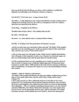 been any doubt of what his disease was, these words would have certified the
diagnosis as confirming a case of Hansen's disease, or leprosy.
ELLICOTT, "(13) Came near.—Comp. Genesis 18:23.
My father.—A title implying at once respect and affection. (Comp. 1 Samuel 24:11;
2 Kings 6:21.) Perhaps, however, the word is a corruption of ’im (“if”), which is
otherwise not expressed in the Hebrew.
Great thing.—Emphatic in the Hebrew.
Wouldest thou not have done?—Or,wouldest thou not do?
He saith.—He hath said.
Be clean?—i.e., thou shalt be clean: a common Hebrew idiom.
GUZIK, "2. (2 Kings 5:13) The good advice of aaman’s servants.
And his servants came near and spoke to him, and said, “My father, if the prophet
had told you to do something great, would you not have done it? How much more
then, when he says to you, ‘Wash, and be clean’?”
a. His servants came near and spoke to him: Thank God for faithful subordinates
who will speak to their superiors in such a way. aaman was obviously angry, yet
they were bold enough to give him the good advice he needed to hear.
b. If the prophet had told you to do something great, would you not have done it?
The servants of aaman used a brilliantly logical approach. If Elisha had asked
aaman to sacrifice 100 or 1,000 animals to the God of Israel, aaman would have
done it immediately. Yet because his request was easy to do and humbling, aaman
first refused.
ISBET, "GREAT THI GS A D SMALL
‘My father, if the prophet had did thee do some great thing, wouldest thou not have
done it? how much rather then, when he saith to thee, Wash, and be clean?’
2 Kings 5:13
I. How many persons are there sufficiently desirous of salvation to have been
tolerant of a very burdensome ritual, had the Gospel prescribed it, who yet find in
the fewness and simplicity of its authorised observances an excuse for disregarding
them altogether.—There is evidently something in human nature, not only which is
roused by difficulties, but which is flattered by demands. Let a man suppose that
heaven is to be won by punctuality of observance, and he will count every added
ceremony not only a fresh stimulus but a new honour. And yet the same person
 