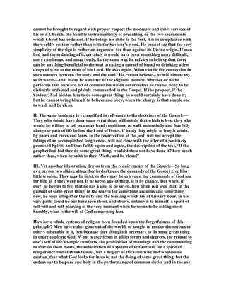 cannot be brought to regard with proper respect the moderate and quiet services of
his own Church, the humble instrumentality of preaching, or the two sacraments
which Christ has ordained. If he brings his child to the font, it is in compliance with
the world’s custom rather than with the Saviour’s word. He cannot see that the very
simplicity of the sign is rather an argument for than against its Divine origin. If man
had had the ordaining of it, certainly it would have been something more difficult,
more cumbrous, and more costly. In the same way he refuses to believe that there
can be anything beneficial to the soul in eating a morsel of bread or drinking a few
drops of wine at the table of his Lord. He asks again, What can be the connection in
such matters between the body and the soul? He cannot believe—he will almost say
so in words—that it can be a matter of the slightest moment whether or no he
performs that outward act of communion which nevertheless he cannot deny to be
distinctly ordained and plainly commanded in the Gospel. If the prophet, if the
Saviour, had bidden him to do some great thing, he would certainly have done it;
but he cannot bring himself to believe and obey, when the charge is that simple one
to wash and be clean.
II. The same tendency is exemplified in reference to the doctrines of the Gospel.—
They who would have done some great thing will not do that which is less; they who
would be willing to toil on under hard conditions, to walk mournfully and fearfully
along the path of life before the Lord of Hosts, if haply they might at length attain,
by pains and cares and tears, to the resurrection of the just, will not accept the
tidings of an accomplished forgiveness, will not close with the offer of a positively
promised Spirit; and thus fulfil, again and again, the description of the text, ‘If the
prophet had bid thee do some great thing, wouldst thou not have done it? how much
rather then, when he saith to thee, Wash, and be clean?’
III. Yet another illustration, drawn from the requirements of the Gospel.—So long
as a person is walking altogether in darkness, the demands of the Gospel give him
little trouble. They may be light, or they may be grievous, the commands of God are
for him as if they were not. If he keeps any of them, it is by chance. But when, if
ever, he begins to feel that he has a soul to be saved, how often is it seen that, in the
pursuit of some great thing, in the search for something arduous and something
new, he loses altogether the duty and the blessing which lay at his very door, in his
very path, could he but have seen them, and shows, unknown to himself, a spirit of
self-will and self-pleasing at the very moment when he seems to be asking most
humbly, what is the will of God concerning him.
How have whole systems of religion been founded upon the forgetfulness of this
principle? Men have either gone out of the world, or sought to render themselves or
others miserable in it, just because they thought it necessary to do some great thing
in order to please God! What is asceticism in all its forms and degrees, the refusal to
one’s self of life’s simple comforts, the prohibition of marriage and the commanding
to abstain from meats, the substitution of a system of self-torture for a spirit of
temperance and of thankfulness, but a neglect of the same wise and wholesome
caution, that what God looks for in us is, not the doing of some great thing, but the
endeavour to be pure and holy in the performance of common duties and in the use
 