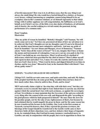 of lawful enjoyments? How true is it, in all these cases, that the easy thing is not
always the small thing! He who would have buried himself in a cloister, or forgone
every luxury, without murmuring or complaint, cannot bring himself to be an
exemplary man in life’s common relations, or set himself vigorously to that which
brings with it neither applause nor self-congratulation, the fulfilment, as in God’s
behalf, as in Christ’s service, of the little every-day duties of kindness, of self-denial,
and of charity, the careful walking in a trivial round, the punctual, loving
performance of a common task!
Dean Vaughan.
Illustration
‘May my pride of reason be humbled. “Behold, I thought,” said aaman, “he will
surely come out to me.” So I have my preconceived ideas of how my salvation is to
be achieved. But God’s thoughts are not my thoughts; and, if I am to be blessed at
all, my intellect must become more submissive and lowly. And may my pride of
heart be humbled. “Are not Abana and Pharpar, rivers of Damascus,” aaman
asked, “better than all the waters of Israel?” So I, too, imagine that I have at home
the means and instruments of redemption. I can carve out my own path to the City
of God. I can build up my own character. Must I avail myself of a method of
deliverance which has been provided for the chief of sinners? Must I abhor myself
and repent in dust and ashes? Yes, I must. It is only the contrite and broken heart
that sees God’s face in love. “Then went he down, and dipped himself seven times in
Jordan, and he was clean.” Blessed be God, in the fountain filled with blood I “lose
all my guilty stains”!’
SIMEO , " AAMA HEALED OF HIS LEPROSY
2 Kings 5:13. And his servants came near, and spake unto him, and said, My father,
if the prophet had bid thee do some great thing, wouldest thou not have done it?
how much rather then, when he saith to thee, Wash, and be clean?
ME universally claim a right to “do what they will with their own;” but they are
extremely averse to concede that right to God. Indeed there is scarcely any doctrine
against which the carnal heart rises with such acrimony, as against the sovereignty
of God. evertheless we must maintain that the Governor of the universe ordereth
every thing after the counsel of his own will, and dispenseth his gifts “according to
his good pleasure which he hath purposed in himself.” He once chose the Jews for
his peculiar people, not for the sake of any righteousness of theirs, but because he
had ordained that he would magnify his grace in them: and for the same reason has
he now transferred his favours to the Gentiles. Our Lord, in his first sermon at
azareth, warned his hearers, that, if they rejected his gracious overtures, the
blessings of his Gospel should be transferred to the Gentile world: and, to shew
them how futile all their objections were, and how delusive their hopes of impunity
in sin, he reminded them, that God had in many instances vouchsafed mercy to
Gentiles, not only in conjunction with his people, but even in opposition to them: for
 
