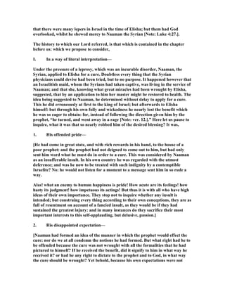 that there were many lepers in Israel in the time of Elisha; but them had God
overlooked, whilst he shewed mercy to aaman the Syrian [ ote: Luke 4:27.].
The history to which our Lord referred, is that which is contained in the chapter
before us: which we propose to consider,
I. In a way of literal interpretation—
Under the pressure of a leprosy, which was an incurable disorder, aaman, the
Syrian, applied to Elisha for a cure. Doubtless every thing that the Syrian
physicians could devise had been tried, but to no purpose. It happened however that
an Israelitish maid, whom the Syrians had taken captive, was living in the service of
aaman; and that she, knowing what great miracles had been wrought by Elisha,
suggested, that by an application to him her master might be restored to health. The
idea being suggested to aaman, he determined without delay to apply for a cure.
This he did erroneously at first to the king of Israel; but afterwards to Elisha
himself: but through his own folly and wickedness he nearly lost the benefit which
he was so eager to obtain: for, instead of following the direction given him by the
prophet, “he turned, and went away in a rage [ ote: ver. 12.].” Here let us pause to
inquire, what it was that so nearly robbed him of the desired blessing? It was,
1. His offended pride—
[He had come in great state, and with rich rewards in his hand, to the house of a
poor prophet: and the prophet had not deigned to come out to him, but had only
sent him word what he must do in order to a cure. This was considered by aaman
as an insufferable insult. In his own country he was regarded with the utmost
deference; and was he now to be treated with such indignity by a contemptible
Israelite? o: he would not listen for a moment to a message sent him in so rude a
way.
Alas! what an enemy to human happiness is pride! How acute are its feelings! how
hasty its judgment! how impetuous its actings! But thus it is with all who have high
ideas of their own importance. They stop not to inquire whether any insult is
intended; but construing every thing according to their own conceptions, they are as
full of resentment on account of a fancied insult, as they would be if they had
sustained the greatest injury: and in many instances do they sacrifice their most
important interests to this self-applauding, but delusive, passion.]
2. His disappointed expectation—
[ aaman had formed an idea of the manner in which the prophet would effect the
cure: nor do we at all condemn the notions he had formed. But what right had he to
be offended because the cure was not wrought with all the formalities that he had
pictured to himself? If he received the benefit, did it signify to him in what way he
received it? or had he any right to dictate to the prophet and to God, in what way
the cure should be wrought? Yet behold, because his own expectations were not
 
