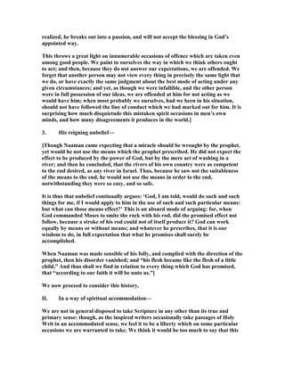 realized, he breaks out into a passion, and will not accept the blessing in God’s
appointed way.
This throws a great light on innumerable occasions of offence which are taken even
among good people. We paint to ourselves the way in which we think others ought
to act; and then, because they do not answer our expectations, we are offended. We
forget that another person may not view every thing in precisely the same light that
we do, or have exactly the same judgment about the best mode of acting under any
given circumstances; and yet, as though we were infallible, and the other person
were in full possession of our ideas, we are offended at him for not acting as we
would have him; when most probably we ourselves, had we been in his situation,
should not have followed the line of conduct which we had marked out for him. It is
surprising how much disquietude this mistaken spirit occasions in men’s own
minds, and how many disagreements it produces in the world.]
3. His reigning unbelief—
[Though aaman came expecting that a miracle should be wrought by the prophet,
yet would he not use the means which the prophet prescribed. He did not expect the
effect to be produced by the power of God, but by the mere act of washing in a
river; and then he concluded, that the rivers of his own country were as competent
to the end desired, as any river in Israel. Thus, because he saw not the suitableness
of the means to the end, he would not use the means in order to the end,
notwithstanding they were so easy, and so safe.
It is thus that unbelief continually argues: ‘God, I am told, would do such and such
things for me, if I would apply to him in the use of such and such particular means:
but what can those means effect?’ This is an absurd mode of arguing: for, when
God commanded Moses to smite the rock with his rod, did the promised effect not
follow, because a stroke of his rod could not of itself produce it? God can work
equally by means or without means; and whatever he prescribes, that it is our
wisdom to do, in full expectation that what he promises shall surely be
accomplished.
When aaman was made sensible of his folly, and complied with the direction of the
prophet, then his disorder vanished; and “his flesh became like the flesh of a little
child.” And thus shall we find in relation to every thing which God has promised,
that “according to our faith it will be unto us.”]
We now proceed to consider this history,
II. In a way of spiritual accommodation—
We are not in general disposed to take Scripture in any other than its true and
primary sense: though, as the inspired writers occasionally take passages of Holy
Writ in an accommodated sense, we feel it to be a liberty which on some particular
occasions we are warranted to take. We think it would be too much to say that this
 