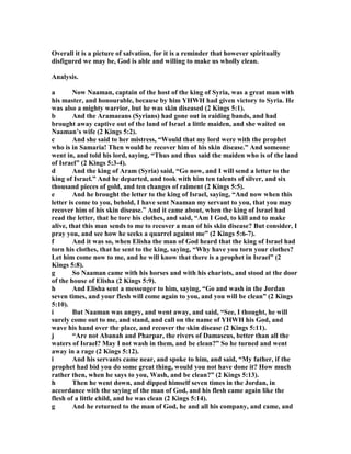 Overall it is a picture of salvation, for it is a reminder that however spiritually
disfigured we may be, God is able and willing to make us wholly clean.
Analysis.
a ow aaman, captain of the host of the king of Syria, was a great man with
his master, and honourable, because by him YHWH had given victory to Syria. He
was also a mighty warrior, but he was skin diseased (2 Kings 5:1).
b And the Aramaeans (Syrians) had gone out in raiding bands, and had
brought away captive out of the land of Israel a little maiden, and she waited on
aaman’s wife (2 Kings 5:2).
c And she said to her mistress, “Would that my lord were with the prophet
who is in Samaria! Then would he recover him of his skin disease.” And someone
went in, and told his lord, saying, “Thus and thus said the maiden who is of the land
of Israel” (2 Kings 5:3-4).
d And the king of Aram (Syria) said, “Go now, and I will send a letter to the
king of Israel.” And he departed, and took with him ten talents of silver, and six
thousand pieces of gold, and ten changes of raiment (2 Kings 5:5).
e And he brought the letter to the king of Israel, saying, “And now when this
letter is come to you, behold, I have sent aaman my servant to you, that you may
recover him of his skin disease.” And it came about, when the king of Israel had
read the letter, that he tore his clothes, and said, “Am I God, to kill and to make
alive, that this man sends to me to recover a man of his skin disease? But consider, I
pray you, and see how he seeks a quarrel against me” (2 Kings 5:6-7).
f And it was so, when Elisha the man of God heard that the king of Israel had
torn his clothes, that he sent to the king, saying, “Why have you torn your clothes?
Let him come now to me, and he will know that there is a prophet in Israel” (2
Kings 5:8).
g So aaman came with his horses and with his chariots, and stood at the door
of the house of Elisha (2 Kings 5:9).
h And Elisha sent a messenger to him, saying, “Go and wash in the Jordan
seven times, and your flesh will come again to you, and you will be clean” (2 Kings
5:10).
i But aaman was angry, and went away, and said, “See, I thought, he will
surely come out to me, and stand, and call on the name of YHWH his God, and
wave his hand over the place, and recover the skin disease (2 Kings 5:11).
j “Are not Abanah and Pharpar, the rivers of Damascus, better than all the
waters of Israel? May I not wash in them, and be clean?” So he turned and went
away in a rage (2 Kings 5:12).
i And his servants came near, and spoke to him, and said, “My father, if the
prophet had bid you do some great thing, would you not have done it? How much
rather then, when he says to you, Wash, and be clean?” (2 Kings 5:13).
h Then he went down, and dipped himself seven times in the Jordan, in
accordance with the saying of the man of God, and his flesh came again like the
flesh of a little child, and he was clean (2 Kings 5:14).
g And he returned to the man of God, he and all his company, and came, and
 