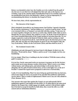 history was intended to shew how the Gentiles are to be washed from the guilt of
sin; but sure we are that it is well adapted for that end: and, as the leprosy was
certainly a type of sin, and the mode of purification from it was certainly typical of
our purification from sin by the Redeemer’s blood, we feel no impropriety in
accommodating this history to elucidate the Gospel of Christ.
We have here, then, a lively representation of,
1. The character of the Gospel—
[Sin is absolutely incurable by any human means: but God has “opened a fountain
for sin and for uncleanness;” and has bidden us to “wash in it and be clean:” he has
even reasoned with us, as aaman’s servants did with him, saying, “Come now, let
us reason together; though your sins be as scarlet, they shall be made white as snow;
though they be red as crimson, they shall be as wool.” In all the word of God there is
not a more beautiful illustration of the Gospel method of salvation than this. We are
simply required to wash in the blood of Christ by faith; and in so doing we shall
immediately be cleansed from all sin. And with this agrees the direction given to the
jailer, (the only one that can with propriety be given to one who inquires after the
way of salvation,) “Believe in the Lord Jesus Christ, and thou shalt be saved.”]
2. The treatment it meets with—
[Multitudes not only disregard it, but turn from it with disgust. In their eyes, the
direction, “Wash and be clean,” “Believe and be saved,” is too simple, too free, too
humiliating.
It is too simple. What! have I nothing to do, but to believe? Will this remove all my
guilt? it cannot be — — —
It is too free. Surely some good works are necessary to prepare me for the Saviour,
and to make me in some measure worthy of his favour. Must I receive every thing
without money and without price, and acknowledge to all eternity that it is
altogether the free gift of God in Christ Jesus, as free as the light I see, or the air I
breathe? I cannot but regard such a proposal as subversive of all morality.
Lastly, It is too humiliating. Must I no more bring my good deeds than my bad ones,
and no more hope for mercy on account of my past life than publicans and harlots
can for theirs? This is a mode of righteousness which I never can, nor will, submit to
[ ote: Romans 10:3.].
ow persons who argue thus against the Gospel, are not unfrequently full of
indignation against it, and against all who believe it. If called upon to do some great
thing for the Gospel, they would engage in it gladly, and do it with all their might:
but, if invited to accept its benefits by faith alone, they resent the offer as a wild
conceit and an Antinomian delusion.]
 