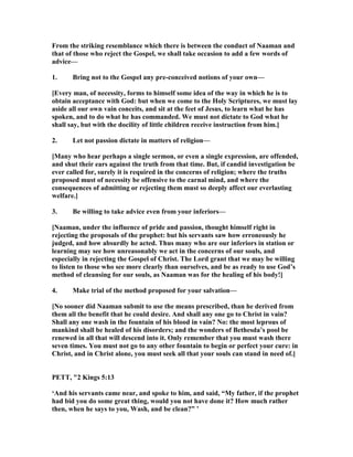 From the striking resemblance which there is between the conduct of aaman and
that of those who reject the Gospel, we shall take occasion to add a few words of
advice—
1. Bring not to the Gospel any pre-conceived notions of your own—
[Every man, of necessity, forms to himself some idea of the way in which he is to
obtain acceptance with God: but when we come to the Holy Scriptures, we must lay
aside all our own vain conceits, and sit at the feet of Jesus, to learn what he has
spoken, and to do what he has commanded. We must not dictate to God what he
shall say, but with the docility of little children receive instruction from him.]
2. Let not passion dictate in matters of religion—
[Many who hear perhaps a single sermon, or even a single expression, are offended,
and shut their ears against the truth from that time. But, if candid investigation be
ever called for, surely it is required in the concerns of religion; where the truths
proposed must of necessity be offensive to the carnal mind, and where the
consequences of admitting or rejecting them must so deeply affect our everlasting
welfare.]
3. Be willing to take advice even from your inferiors—
[ aaman, under the influence of pride and passion, thought himself right in
rejecting the proposals of the prophet: but his servants saw how erroneously he
judged, and how absurdly he acted. Thus many who are our inferiors in station or
learning may see how unreasonably we act in the concerns of our souls, and
especially in rejecting the Gospel of Christ. The Lord grant that we may be willing
to listen to those who see more clearly than ourselves, and be as ready to use God’s
method of cleansing for our souls, as aaman was for the healing of his body!]
4. Make trial of the method proposed for your salvation—
[ o sooner did aaman submit to use the means prescribed, than he derived from
them all the benefit that he could desire. And shall any one go to Christ in vain?
Shall any one wash in the fountain of his blood in vain? o: the most leprous of
mankind shall be healed of his disorders; and the wonders of Bethesda’s pool be
renewed in all that will descend into it. Only remember that you must wash there
seven times. You must not go to any other fountain to begin or perfect your cure: in
Christ, and in Christ alone, you must seek all that your souls can stand in need of.]
PETT, "2 Kings 5:13
‘And his servants came near, and spoke to him, and said, “My father, if the prophet
had bid you do some great thing, would you not have done it? How much rather
then, when he says to you, Wash, and be clean?” ’
 